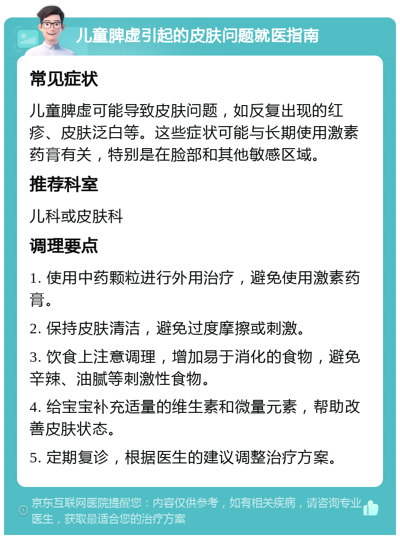 儿童脾虚引起的皮肤问题就医指南 常见症状 儿童脾虚可能导致皮肤问题，如反复出现的红疹、皮肤泛白等。这些症状可能与长期使用激素药膏有关，特别是在脸部和其他敏感区域。 推荐科室 儿科或皮肤科 调理要点 1. 使用中药颗粒进行外用治疗，避免使用激素药膏。 2. 保持皮肤清洁，避免过度摩擦或刺激。 3. 饮食上注意调理，增加易于消化的食物，避免辛辣、油腻等刺激性食物。 4. 给宝宝补充适量的维生素和微量元素，帮助改善皮肤状态。 5. 定期复诊，根据医生的建议调整治疗方案。