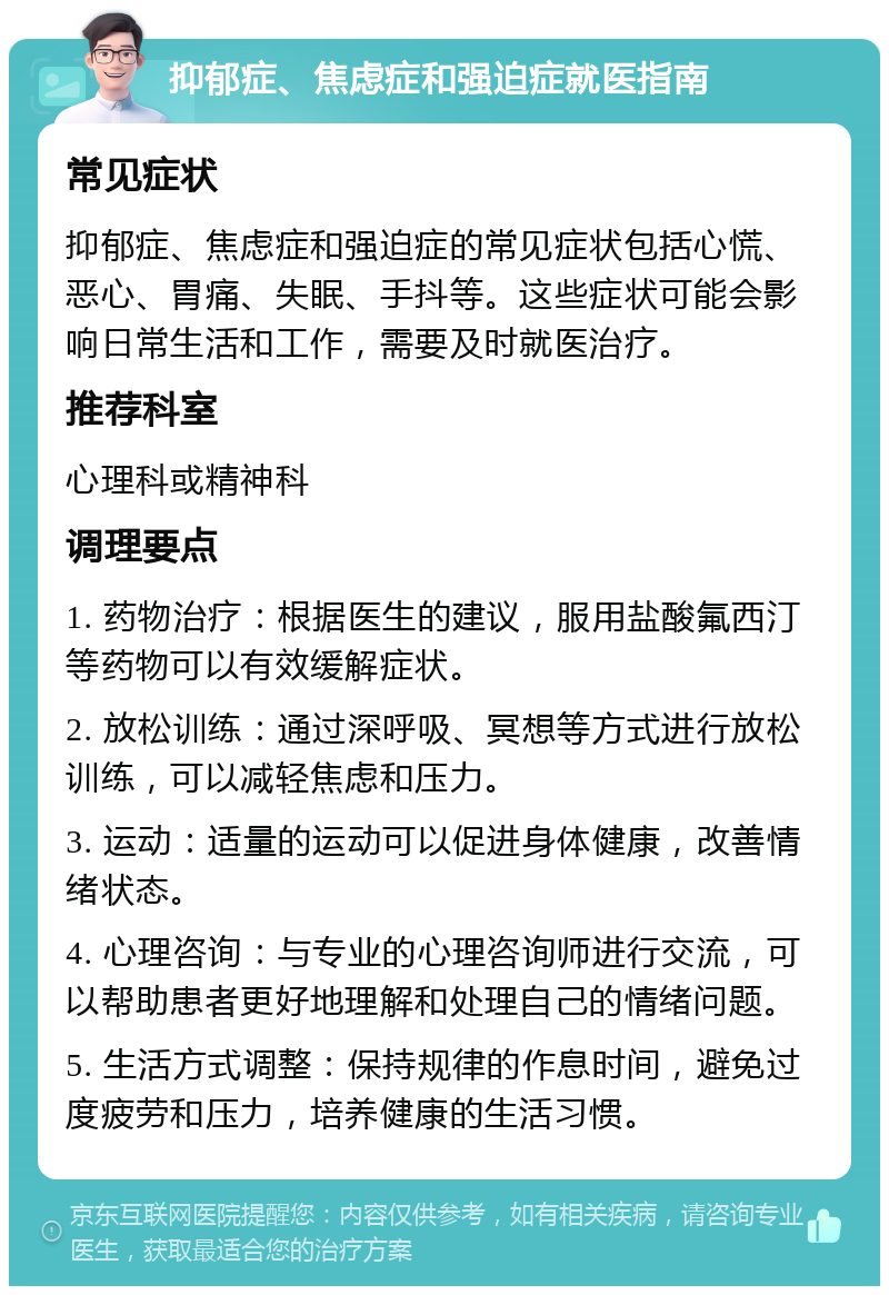 抑郁症、焦虑症和强迫症就医指南 常见症状 抑郁症、焦虑症和强迫症的常见症状包括心慌、恶心、胃痛、失眠、手抖等。这些症状可能会影响日常生活和工作，需要及时就医治疗。 推荐科室 心理科或精神科 调理要点 1. 药物治疗：根据医生的建议，服用盐酸氟西汀等药物可以有效缓解症状。 2. 放松训练：通过深呼吸、冥想等方式进行放松训练，可以减轻焦虑和压力。 3. 运动：适量的运动可以促进身体健康，改善情绪状态。 4. 心理咨询：与专业的心理咨询师进行交流，可以帮助患者更好地理解和处理自己的情绪问题。 5. 生活方式调整：保持规律的作息时间，避免过度疲劳和压力，培养健康的生活习惯。