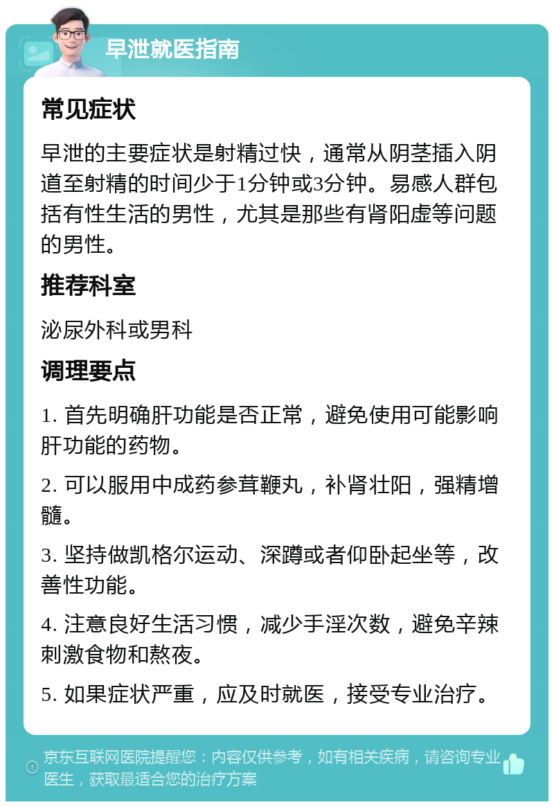 早泄就医指南 常见症状 早泄的主要症状是射精过快，通常从阴茎插入阴道至射精的时间少于1分钟或3分钟。易感人群包括有性生活的男性，尤其是那些有肾阳虚等问题的男性。 推荐科室 泌尿外科或男科 调理要点 1. 首先明确肝功能是否正常，避免使用可能影响肝功能的药物。 2. 可以服用中成药参茸鞭丸，补肾壮阳，强精增髓。 3. 坚持做凯格尔运动、深蹲或者仰卧起坐等，改善性功能。 4. 注意良好生活习惯，减少手淫次数，避免辛辣刺激食物和熬夜。 5. 如果症状严重，应及时就医，接受专业治疗。