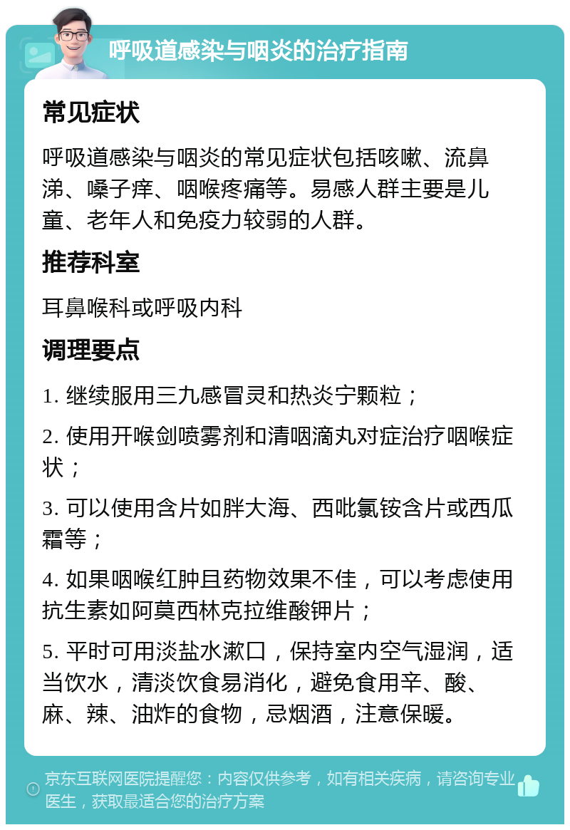 呼吸道感染与咽炎的治疗指南 常见症状 呼吸道感染与咽炎的常见症状包括咳嗽、流鼻涕、嗓子痒、咽喉疼痛等。易感人群主要是儿童、老年人和免疫力较弱的人群。 推荐科室 耳鼻喉科或呼吸内科 调理要点 1. 继续服用三九感冒灵和热炎宁颗粒； 2. 使用开喉剑喷雾剂和清咽滴丸对症治疗咽喉症状； 3. 可以使用含片如胖大海、西吡氯铵含片或西瓜霜等； 4. 如果咽喉红肿且药物效果不佳，可以考虑使用抗生素如阿莫西林克拉维酸钾片； 5. 平时可用淡盐水漱口，保持室内空气湿润，适当饮水，清淡饮食易消化，避免食用辛、酸、麻、辣、油炸的食物，忌烟酒，注意保暖。