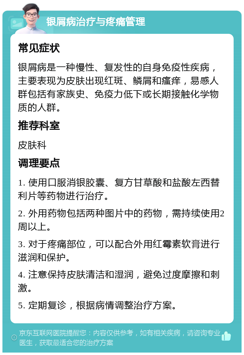 银屑病治疗与疼痛管理 常见症状 银屑病是一种慢性、复发性的自身免疫性疾病，主要表现为皮肤出现红斑、鳞屑和瘙痒，易感人群包括有家族史、免疫力低下或长期接触化学物质的人群。 推荐科室 皮肤科 调理要点 1. 使用口服消银胶囊、复方甘草酸和盐酸左西替利片等药物进行治疗。 2. 外用药物包括两种图片中的药物，需持续使用2周以上。 3. 对于疼痛部位，可以配合外用红霉素软膏进行滋润和保护。 4. 注意保持皮肤清洁和湿润，避免过度摩擦和刺激。 5. 定期复诊，根据病情调整治疗方案。