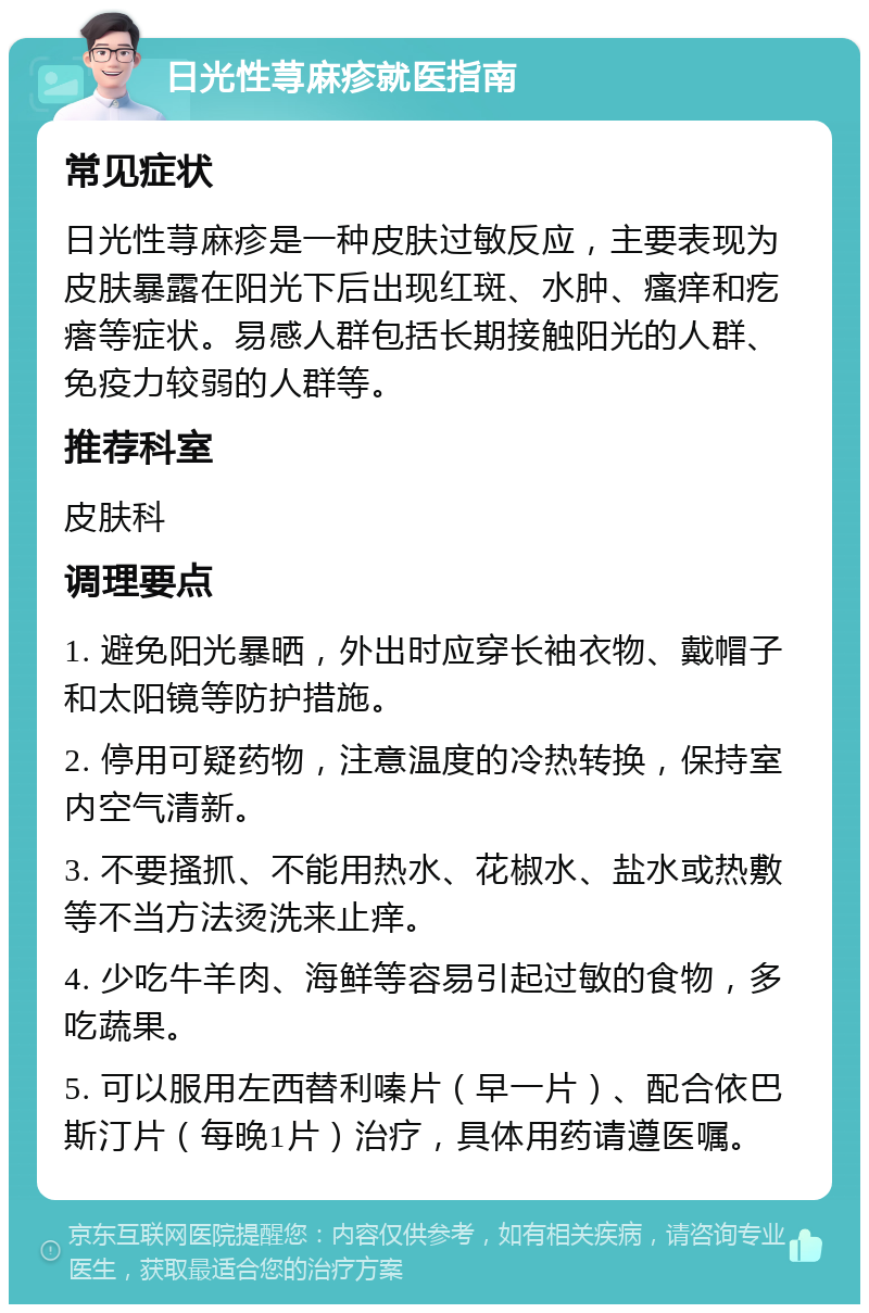 日光性荨麻疹就医指南 常见症状 日光性荨麻疹是一种皮肤过敏反应，主要表现为皮肤暴露在阳光下后出现红斑、水肿、瘙痒和疙瘩等症状。易感人群包括长期接触阳光的人群、免疫力较弱的人群等。 推荐科室 皮肤科 调理要点 1. 避免阳光暴晒，外出时应穿长袖衣物、戴帽子和太阳镜等防护措施。 2. 停用可疑药物，注意温度的冷热转换，保持室内空气清新。 3. 不要搔抓、不能用热水、花椒水、盐水或热敷等不当方法烫洗来止痒。 4. 少吃牛羊肉、海鲜等容易引起过敏的食物，多吃蔬果。 5. 可以服用左西替利嗪片（早一片）、配合依巴斯汀片（每晚1片）治疗，具体用药请遵医嘱。