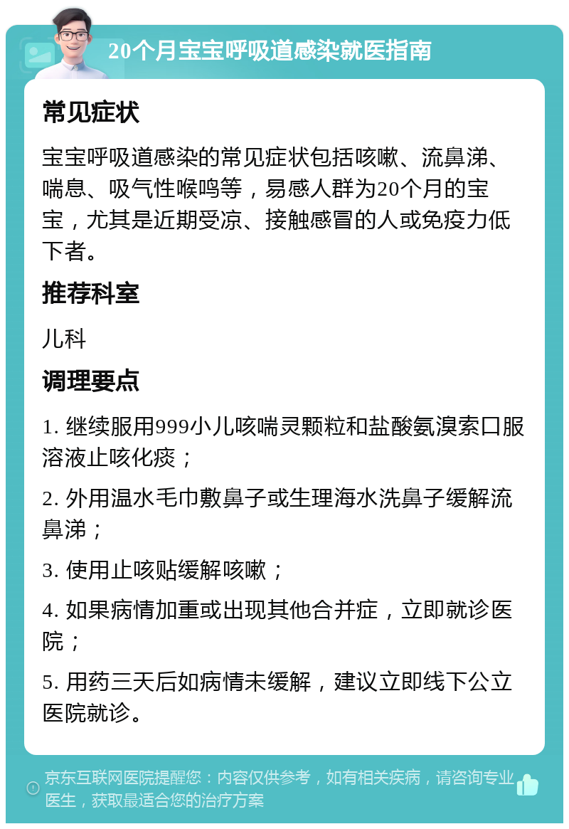 20个月宝宝呼吸道感染就医指南 常见症状 宝宝呼吸道感染的常见症状包括咳嗽、流鼻涕、喘息、吸气性喉鸣等，易感人群为20个月的宝宝，尤其是近期受凉、接触感冒的人或免疫力低下者。 推荐科室 儿科 调理要点 1. 继续服用999小儿咳喘灵颗粒和盐酸氨溴索口服溶液止咳化痰； 2. 外用温水毛巾敷鼻子或生理海水洗鼻子缓解流鼻涕； 3. 使用止咳贴缓解咳嗽； 4. 如果病情加重或出现其他合并症，立即就诊医院； 5. 用药三天后如病情未缓解，建议立即线下公立医院就诊。