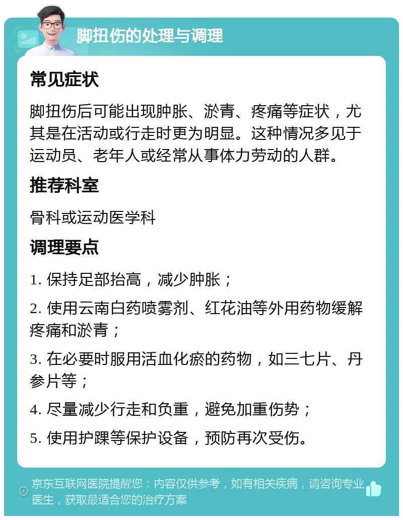 脚扭伤的处理与调理 常见症状 脚扭伤后可能出现肿胀、淤青、疼痛等症状，尤其是在活动或行走时更为明显。这种情况多见于运动员、老年人或经常从事体力劳动的人群。 推荐科室 骨科或运动医学科 调理要点 1. 保持足部抬高，减少肿胀； 2. 使用云南白药喷雾剂、红花油等外用药物缓解疼痛和淤青； 3. 在必要时服用活血化瘀的药物，如三七片、丹参片等； 4. 尽量减少行走和负重，避免加重伤势； 5. 使用护踝等保护设备，预防再次受伤。