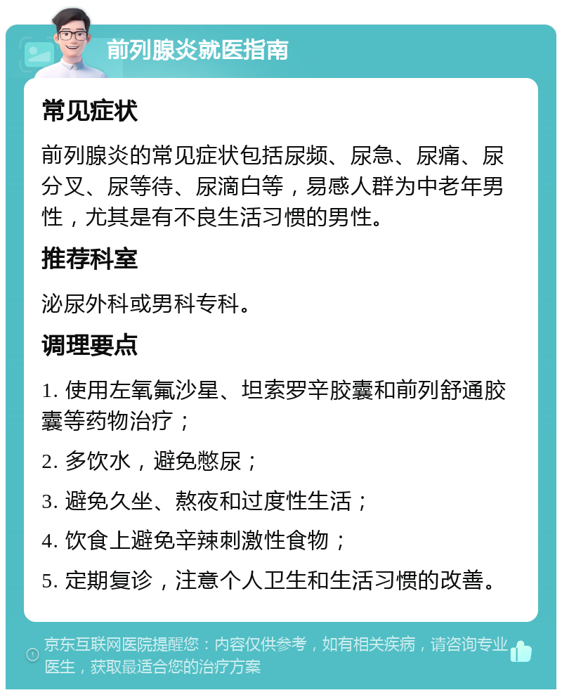 前列腺炎就医指南 常见症状 前列腺炎的常见症状包括尿频、尿急、尿痛、尿分叉、尿等待、尿滴白等，易感人群为中老年男性，尤其是有不良生活习惯的男性。 推荐科室 泌尿外科或男科专科。 调理要点 1. 使用左氧氟沙星、坦索罗辛胶囊和前列舒通胶囊等药物治疗； 2. 多饮水，避免憋尿； 3. 避免久坐、熬夜和过度性生活； 4. 饮食上避免辛辣刺激性食物； 5. 定期复诊，注意个人卫生和生活习惯的改善。