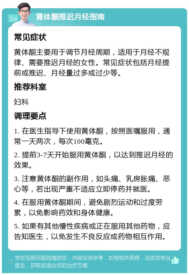 黄体酮推迟月经指南 常见症状 黄体酮主要用于调节月经周期，适用于月经不规律、需要推迟月经的女性。常见症状包括月经提前或推迟、月经量过多或过少等。 推荐科室 妇科 调理要点 1. 在医生指导下使用黄体酮，按照医嘱服用，通常一天两次，每次100毫克。 2. 提前3-7天开始服用黄体酮，以达到推迟月经的效果。 3. 注意黄体酮的副作用，如头痛、乳房胀痛、恶心等，若出现严重不适应立即停药并就医。 4. 在服用黄体酮期间，避免剧烈运动和过度劳累，以免影响药效和身体健康。 5. 如果有其他慢性疾病或正在服用其他药物，应告知医生，以免发生不良反应或药物相互作用。