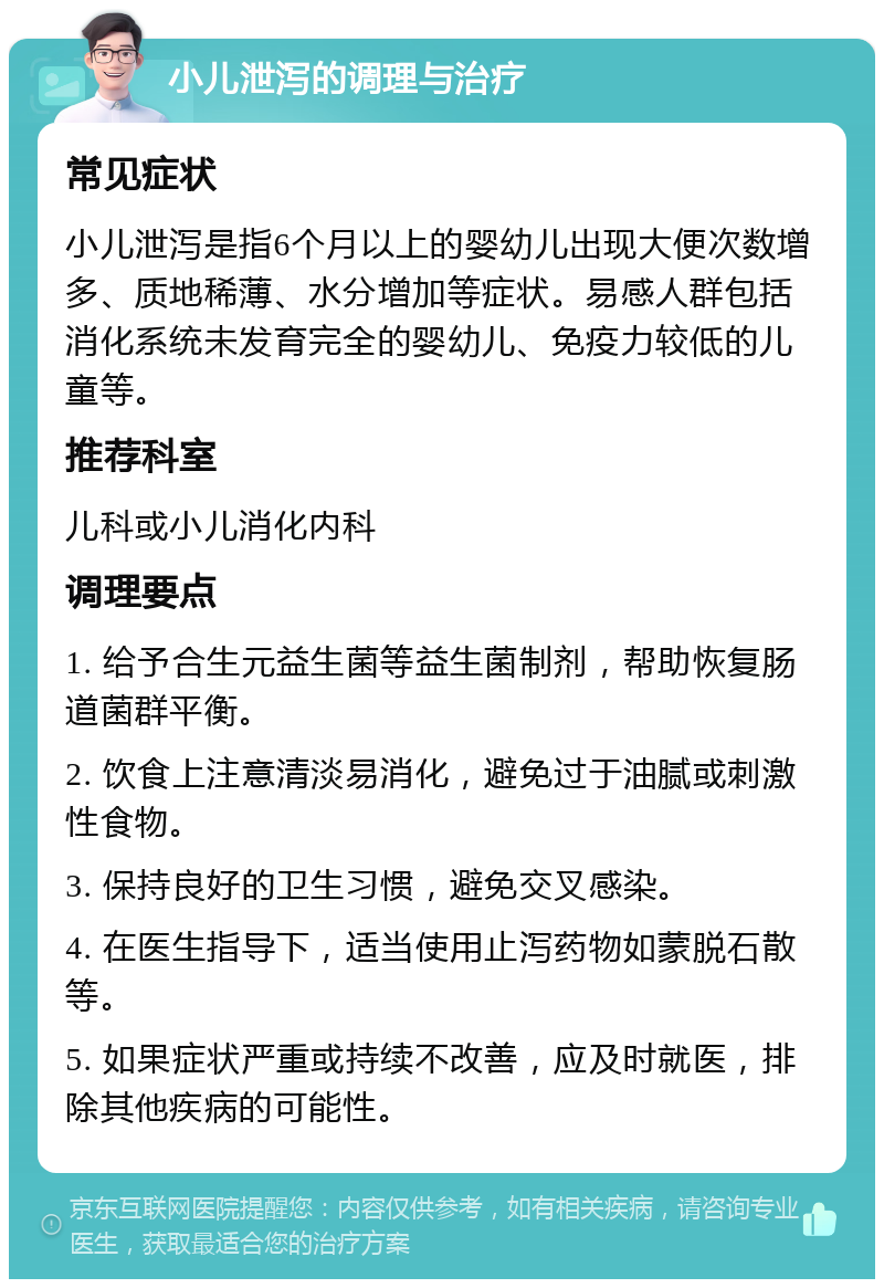 小儿泄泻的调理与治疗 常见症状 小儿泄泻是指6个月以上的婴幼儿出现大便次数增多、质地稀薄、水分增加等症状。易感人群包括消化系统未发育完全的婴幼儿、免疫力较低的儿童等。 推荐科室 儿科或小儿消化内科 调理要点 1. 给予合生元益生菌等益生菌制剂，帮助恢复肠道菌群平衡。 2. 饮食上注意清淡易消化，避免过于油腻或刺激性食物。 3. 保持良好的卫生习惯，避免交叉感染。 4. 在医生指导下，适当使用止泻药物如蒙脱石散等。 5. 如果症状严重或持续不改善，应及时就医，排除其他疾病的可能性。