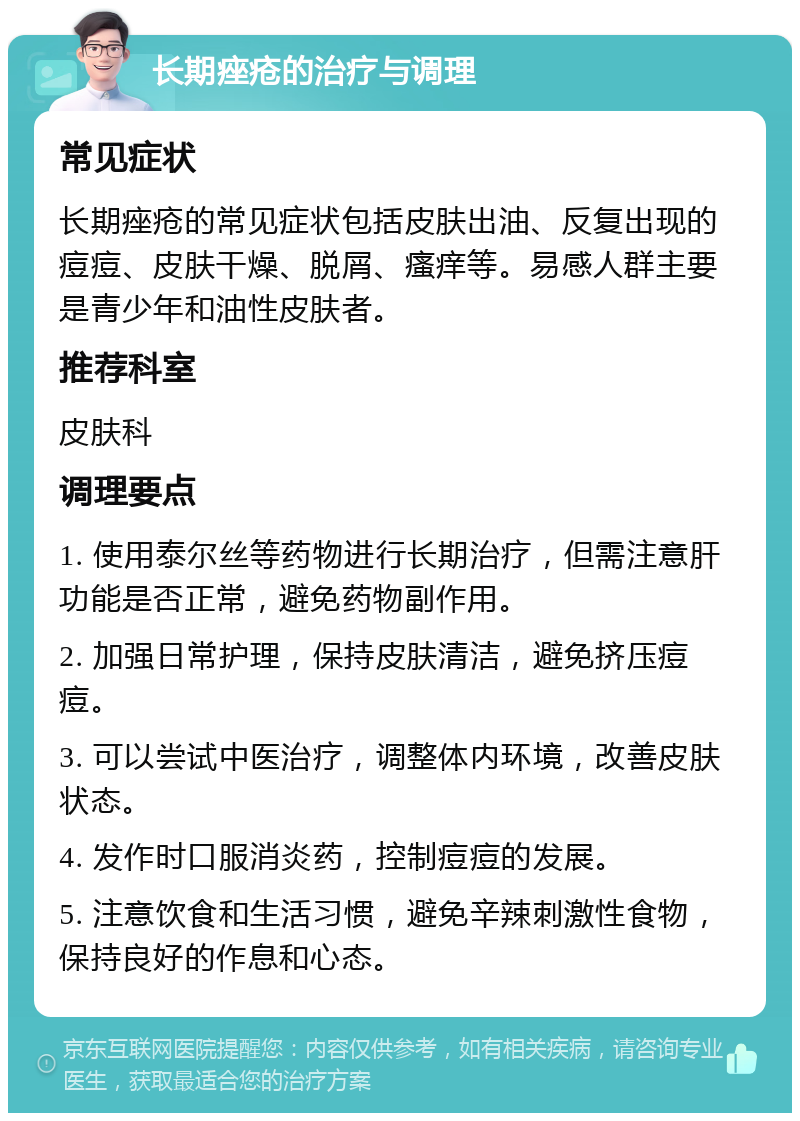 长期痤疮的治疗与调理 常见症状 长期痤疮的常见症状包括皮肤出油、反复出现的痘痘、皮肤干燥、脱屑、瘙痒等。易感人群主要是青少年和油性皮肤者。 推荐科室 皮肤科 调理要点 1. 使用泰尔丝等药物进行长期治疗，但需注意肝功能是否正常，避免药物副作用。 2. 加强日常护理，保持皮肤清洁，避免挤压痘痘。 3. 可以尝试中医治疗，调整体内环境，改善皮肤状态。 4. 发作时口服消炎药，控制痘痘的发展。 5. 注意饮食和生活习惯，避免辛辣刺激性食物，保持良好的作息和心态。