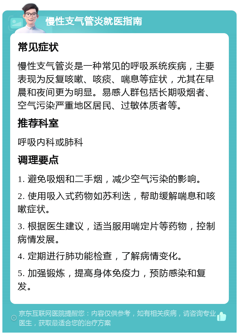 慢性支气管炎就医指南 常见症状 慢性支气管炎是一种常见的呼吸系统疾病，主要表现为反复咳嗽、咳痰、喘息等症状，尤其在早晨和夜间更为明显。易感人群包括长期吸烟者、空气污染严重地区居民、过敏体质者等。 推荐科室 呼吸内科或肺科 调理要点 1. 避免吸烟和二手烟，减少空气污染的影响。 2. 使用吸入式药物如苏利迭，帮助缓解喘息和咳嗽症状。 3. 根据医生建议，适当服用喘定片等药物，控制病情发展。 4. 定期进行肺功能检查，了解病情变化。 5. 加强锻炼，提高身体免疫力，预防感染和复发。