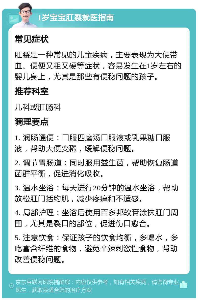 1岁宝宝肛裂就医指南 常见症状 肛裂是一种常见的儿童疾病，主要表现为大便带血、便便又粗又硬等症状，容易发生在1岁左右的婴儿身上，尤其是那些有便秘问题的孩子。 推荐科室 儿科或肛肠科 调理要点 1. 润肠通便：口服四磨汤口服液或乳果糖口服液，帮助大便变稀，缓解便秘问题。 2. 调节胃肠道：同时服用益生菌，帮助恢复肠道菌群平衡，促进消化吸收。 3. 温水坐浴：每天进行20分钟的温水坐浴，帮助放松肛门括约肌，减少疼痛和不适感。 4. 局部护理：坐浴后使用百多邦软膏涂抹肛门周围，尤其是裂口的部位，促进伤口愈合。 5. 注意饮食：保证孩子的饮食均衡，多喝水，多吃富含纤维的食物，避免辛辣刺激性食物，帮助改善便秘问题。