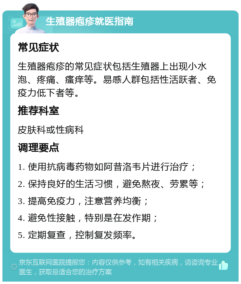 生殖器疱疹就医指南 常见症状 生殖器疱疹的常见症状包括生殖器上出现小水泡、疼痛、瘙痒等。易感人群包括性活跃者、免疫力低下者等。 推荐科室 皮肤科或性病科 调理要点 1. 使用抗病毒药物如阿昔洛韦片进行治疗； 2. 保持良好的生活习惯，避免熬夜、劳累等； 3. 提高免疫力，注意营养均衡； 4. 避免性接触，特别是在发作期； 5. 定期复查，控制复发频率。