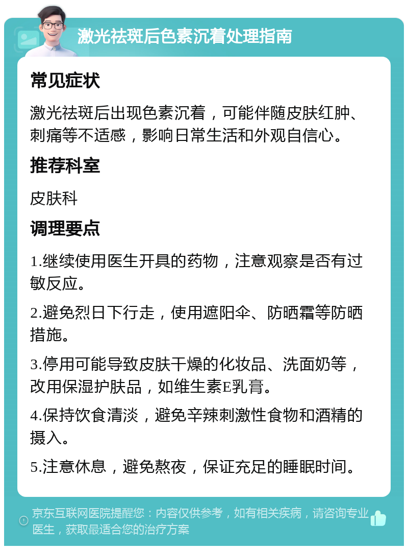 激光祛斑后色素沉着处理指南 常见症状 激光祛斑后出现色素沉着，可能伴随皮肤红肿、刺痛等不适感，影响日常生活和外观自信心。 推荐科室 皮肤科 调理要点 1.继续使用医生开具的药物，注意观察是否有过敏反应。 2.避免烈日下行走，使用遮阳伞、防晒霜等防晒措施。 3.停用可能导致皮肤干燥的化妆品、洗面奶等，改用保湿护肤品，如维生素E乳膏。 4.保持饮食清淡，避免辛辣刺激性食物和酒精的摄入。 5.注意休息，避免熬夜，保证充足的睡眠时间。