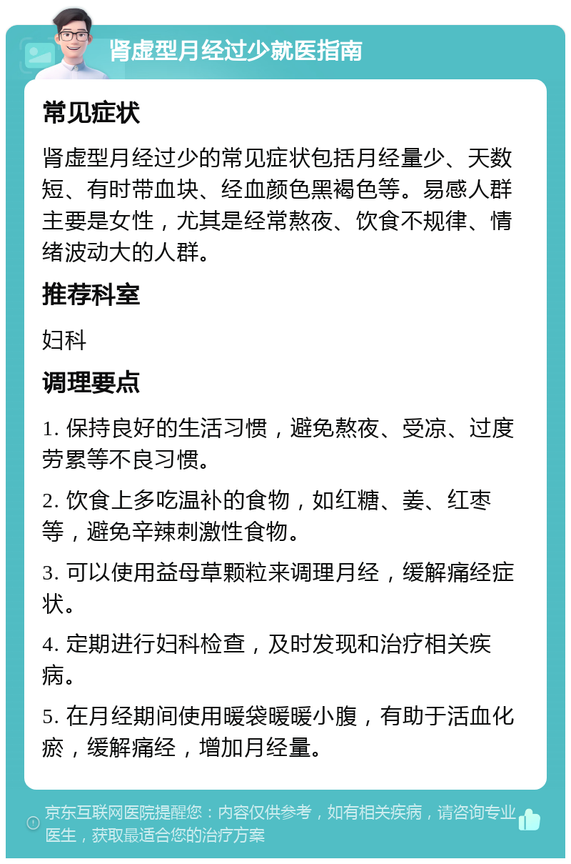 肾虚型月经过少就医指南 常见症状 肾虚型月经过少的常见症状包括月经量少、天数短、有时带血块、经血颜色黑褐色等。易感人群主要是女性，尤其是经常熬夜、饮食不规律、情绪波动大的人群。 推荐科室 妇科 调理要点 1. 保持良好的生活习惯，避免熬夜、受凉、过度劳累等不良习惯。 2. 饮食上多吃温补的食物，如红糖、姜、红枣等，避免辛辣刺激性食物。 3. 可以使用益母草颗粒来调理月经，缓解痛经症状。 4. 定期进行妇科检查，及时发现和治疗相关疾病。 5. 在月经期间使用暖袋暖暖小腹，有助于活血化瘀，缓解痛经，增加月经量。