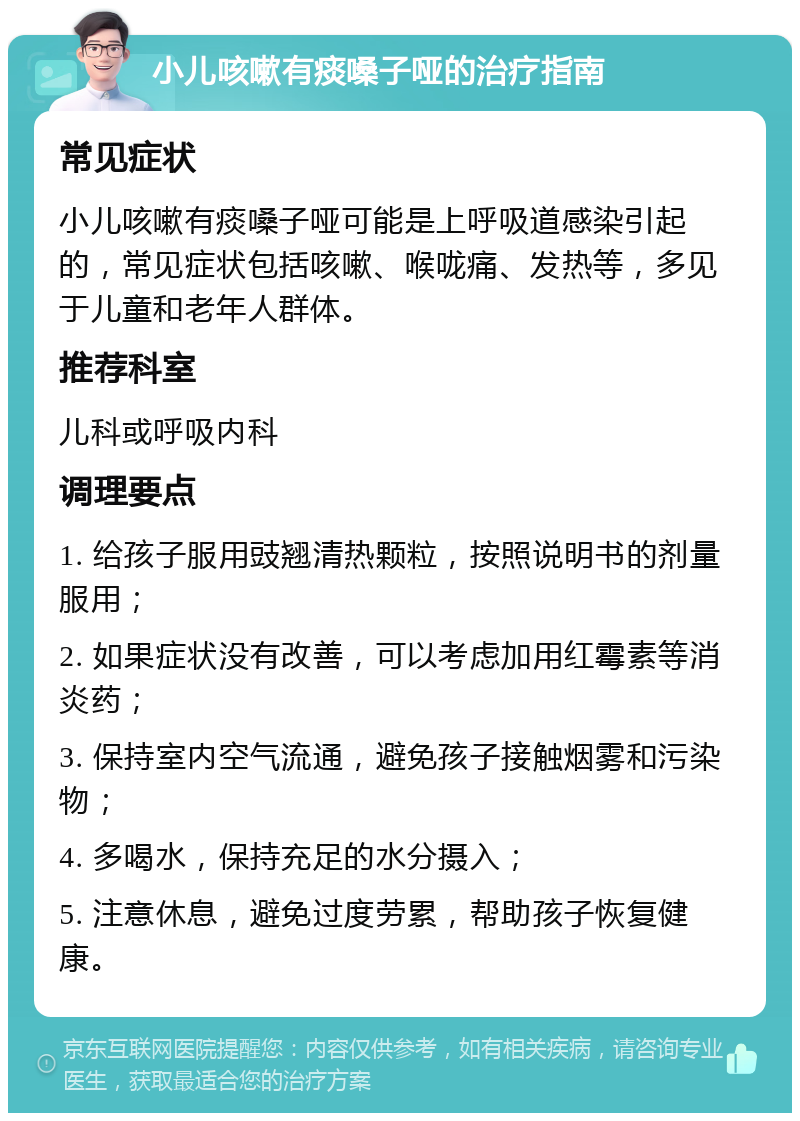 小儿咳嗽有痰嗓子哑的治疗指南 常见症状 小儿咳嗽有痰嗓子哑可能是上呼吸道感染引起的，常见症状包括咳嗽、喉咙痛、发热等，多见于儿童和老年人群体。 推荐科室 儿科或呼吸内科 调理要点 1. 给孩子服用豉翘清热颗粒，按照说明书的剂量服用； 2. 如果症状没有改善，可以考虑加用红霉素等消炎药； 3. 保持室内空气流通，避免孩子接触烟雾和污染物； 4. 多喝水，保持充足的水分摄入； 5. 注意休息，避免过度劳累，帮助孩子恢复健康。