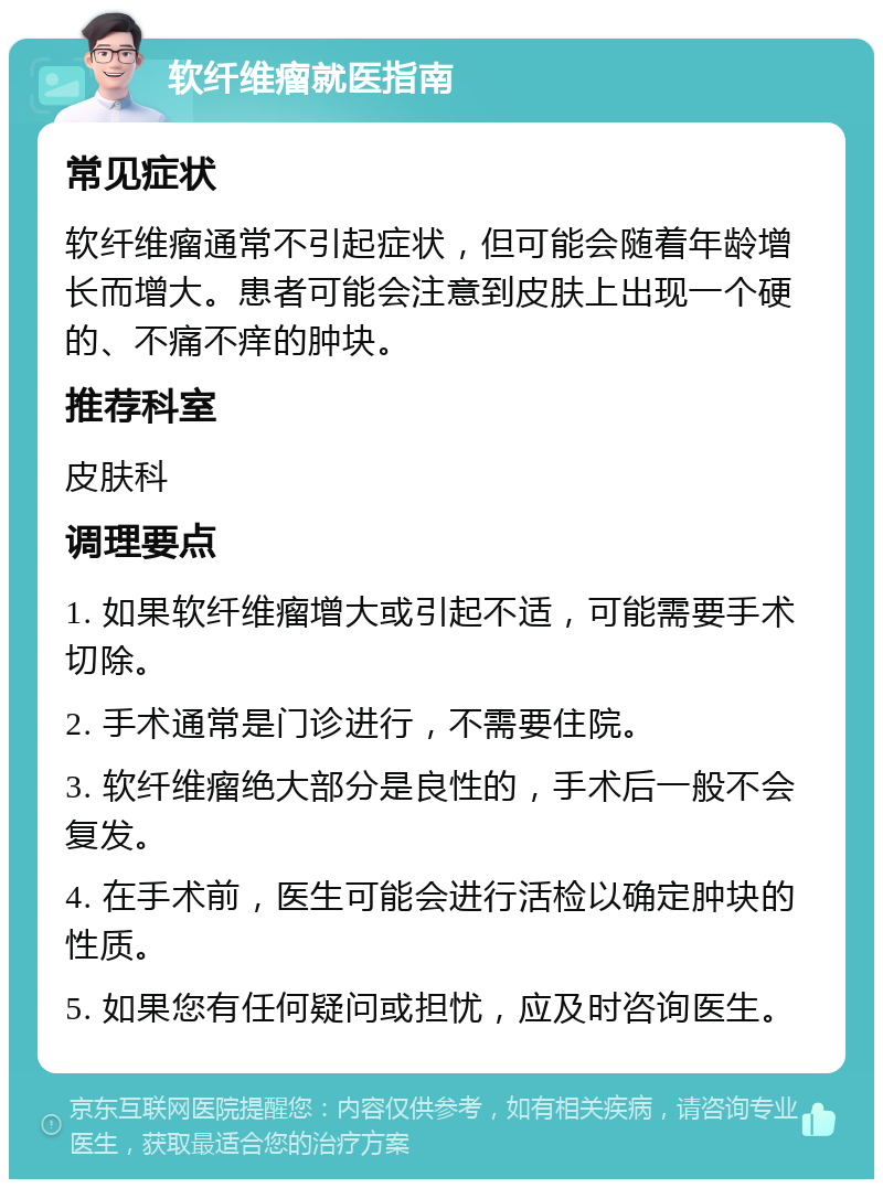 软纤维瘤就医指南 常见症状 软纤维瘤通常不引起症状，但可能会随着年龄增长而增大。患者可能会注意到皮肤上出现一个硬的、不痛不痒的肿块。 推荐科室 皮肤科 调理要点 1. 如果软纤维瘤增大或引起不适，可能需要手术切除。 2. 手术通常是门诊进行，不需要住院。 3. 软纤维瘤绝大部分是良性的，手术后一般不会复发。 4. 在手术前，医生可能会进行活检以确定肿块的性质。 5. 如果您有任何疑问或担忧，应及时咨询医生。