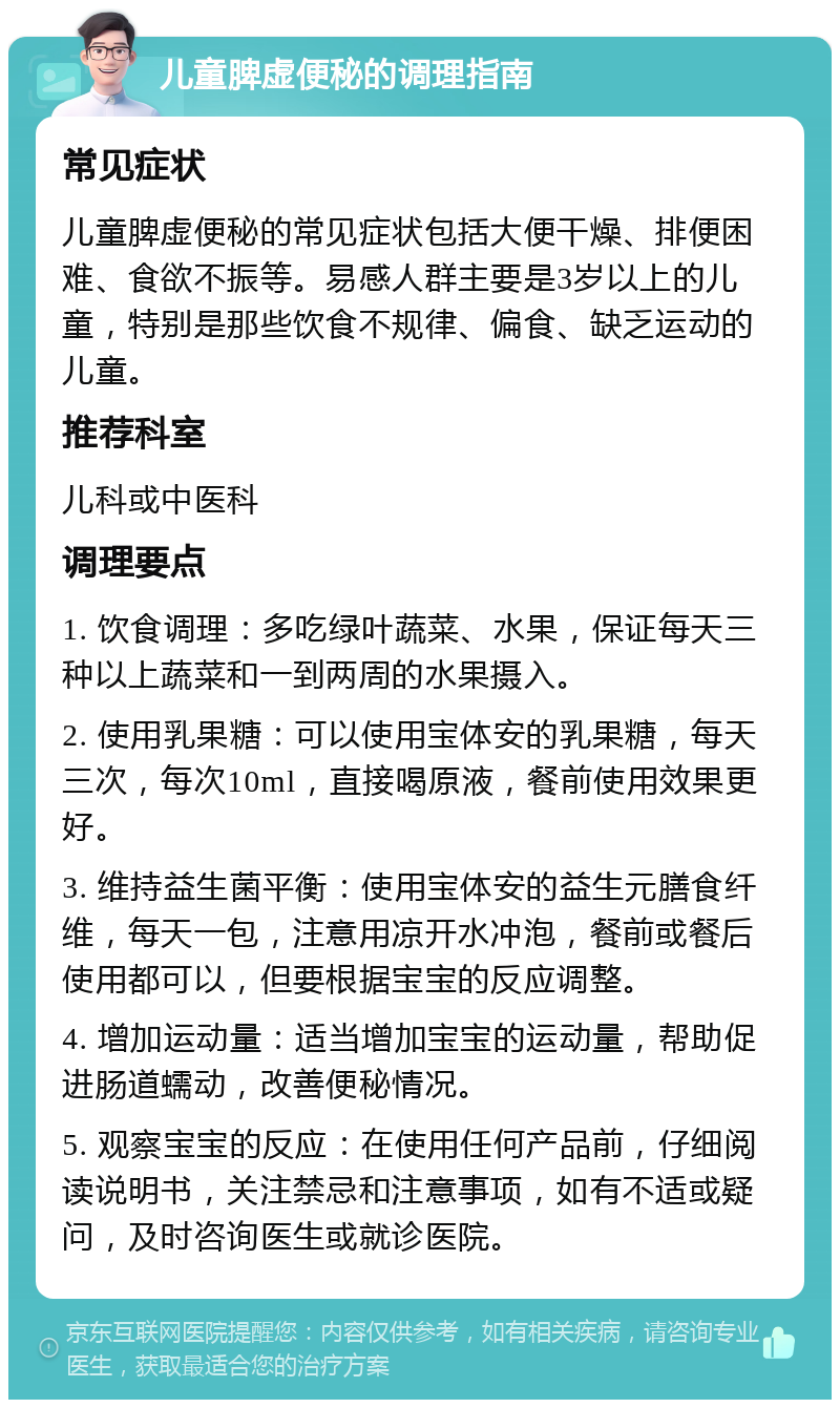 儿童脾虚便秘的调理指南 常见症状 儿童脾虚便秘的常见症状包括大便干燥、排便困难、食欲不振等。易感人群主要是3岁以上的儿童，特别是那些饮食不规律、偏食、缺乏运动的儿童。 推荐科室 儿科或中医科 调理要点 1. 饮食调理：多吃绿叶蔬菜、水果，保证每天三种以上蔬菜和一到两周的水果摄入。 2. 使用乳果糖：可以使用宝体安的乳果糖，每天三次，每次10ml，直接喝原液，餐前使用效果更好。 3. 维持益生菌平衡：使用宝体安的益生元膳食纤维，每天一包，注意用凉开水冲泡，餐前或餐后使用都可以，但要根据宝宝的反应调整。 4. 增加运动量：适当增加宝宝的运动量，帮助促进肠道蠕动，改善便秘情况。 5. 观察宝宝的反应：在使用任何产品前，仔细阅读说明书，关注禁忌和注意事项，如有不适或疑问，及时咨询医生或就诊医院。