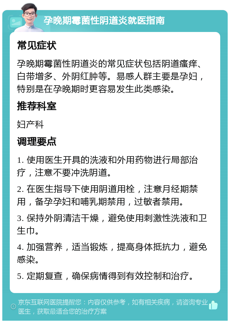 孕晚期霉菌性阴道炎就医指南 常见症状 孕晚期霉菌性阴道炎的常见症状包括阴道瘙痒、白带增多、外阴红肿等。易感人群主要是孕妇，特别是在孕晚期时更容易发生此类感染。 推荐科室 妇产科 调理要点 1. 使用医生开具的洗液和外用药物进行局部治疗，注意不要冲洗阴道。 2. 在医生指导下使用阴道用栓，注意月经期禁用，备孕孕妇和哺乳期禁用，过敏者禁用。 3. 保持外阴清洁干燥，避免使用刺激性洗液和卫生巾。 4. 加强营养，适当锻炼，提高身体抵抗力，避免感染。 5. 定期复查，确保病情得到有效控制和治疗。