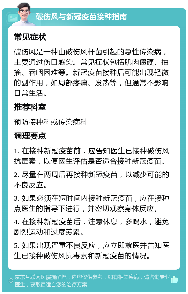 破伤风与新冠疫苗接种指南 常见症状 破伤风是一种由破伤风杆菌引起的急性传染病，主要通过伤口感染。常见症状包括肌肉僵硬、抽搐、吞咽困难等。新冠疫苗接种后可能出现轻微的副作用，如局部疼痛、发热等，但通常不影响日常生活。 推荐科室 预防接种科或传染病科 调理要点 1. 在接种新冠疫苗前，应告知医生已接种破伤风抗毒素，以便医生评估是否适合接种新冠疫苗。 2. 尽量在两周后再接种新冠疫苗，以减少可能的不良反应。 3. 如果必须在短时间内接种新冠疫苗，应在接种点医生的指导下进行，并密切观察身体反应。 4. 在接种新冠疫苗后，注意休息，多喝水，避免剧烈运动和过度劳累。 5. 如果出现严重不良反应，应立即就医并告知医生已接种破伤风抗毒素和新冠疫苗的情况。