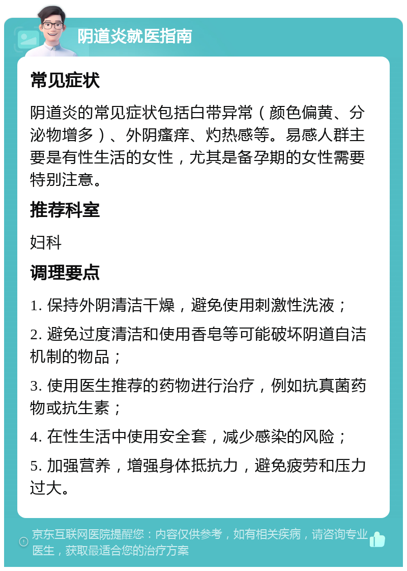 阴道炎就医指南 常见症状 阴道炎的常见症状包括白带异常（颜色偏黄、分泌物增多）、外阴瘙痒、灼热感等。易感人群主要是有性生活的女性，尤其是备孕期的女性需要特别注意。 推荐科室 妇科 调理要点 1. 保持外阴清洁干燥，避免使用刺激性洗液； 2. 避免过度清洁和使用香皂等可能破坏阴道自洁机制的物品； 3. 使用医生推荐的药物进行治疗，例如抗真菌药物或抗生素； 4. 在性生活中使用安全套，减少感染的风险； 5. 加强营养，增强身体抵抗力，避免疲劳和压力过大。