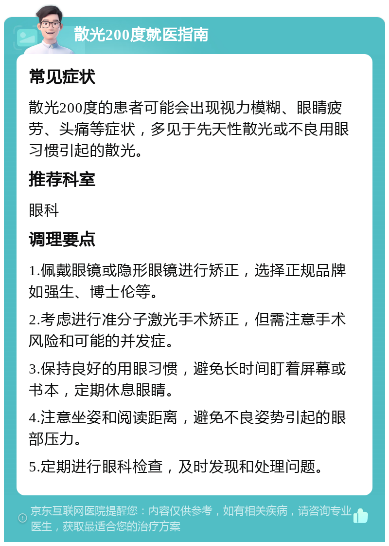 散光200度就医指南 常见症状 散光200度的患者可能会出现视力模糊、眼睛疲劳、头痛等症状，多见于先天性散光或不良用眼习惯引起的散光。 推荐科室 眼科 调理要点 1.佩戴眼镜或隐形眼镜进行矫正，选择正规品牌如强生、博士伦等。 2.考虑进行准分子激光手术矫正，但需注意手术风险和可能的并发症。 3.保持良好的用眼习惯，避免长时间盯着屏幕或书本，定期休息眼睛。 4.注意坐姿和阅读距离，避免不良姿势引起的眼部压力。 5.定期进行眼科检查，及时发现和处理问题。