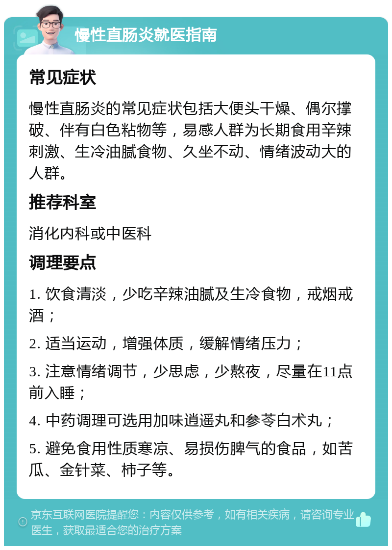 慢性直肠炎就医指南 常见症状 慢性直肠炎的常见症状包括大便头干燥、偶尔撑破、伴有白色粘物等，易感人群为长期食用辛辣刺激、生冷油腻食物、久坐不动、情绪波动大的人群。 推荐科室 消化内科或中医科 调理要点 1. 饮食清淡，少吃辛辣油腻及生冷食物，戒烟戒酒； 2. 适当运动，增强体质，缓解情绪压力； 3. 注意情绪调节，少思虑，少熬夜，尽量在11点前入睡； 4. 中药调理可选用加味逍遥丸和参苓白术丸； 5. 避免食用性质寒凉、易损伤脾气的食品，如苦瓜、金针菜、柿子等。