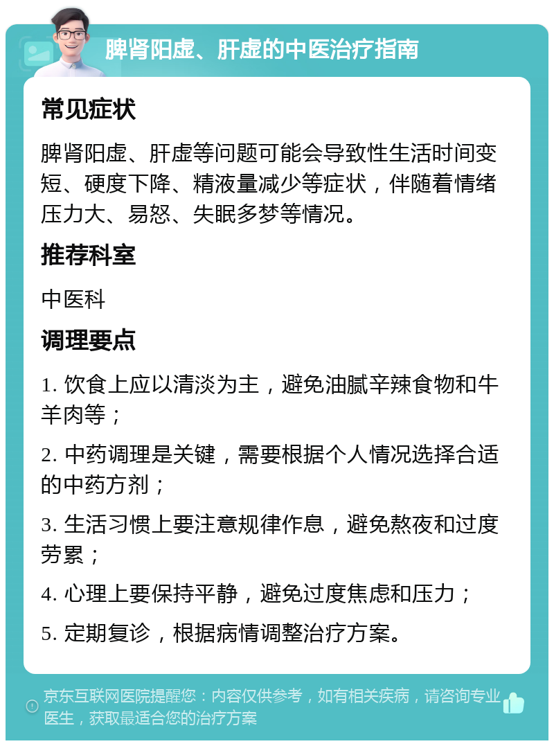 脾肾阳虚、肝虚的中医治疗指南 常见症状 脾肾阳虚、肝虚等问题可能会导致性生活时间变短、硬度下降、精液量减少等症状，伴随着情绪压力大、易怒、失眠多梦等情况。 推荐科室 中医科 调理要点 1. 饮食上应以清淡为主，避免油腻辛辣食物和牛羊肉等； 2. 中药调理是关键，需要根据个人情况选择合适的中药方剂； 3. 生活习惯上要注意规律作息，避免熬夜和过度劳累； 4. 心理上要保持平静，避免过度焦虑和压力； 5. 定期复诊，根据病情调整治疗方案。