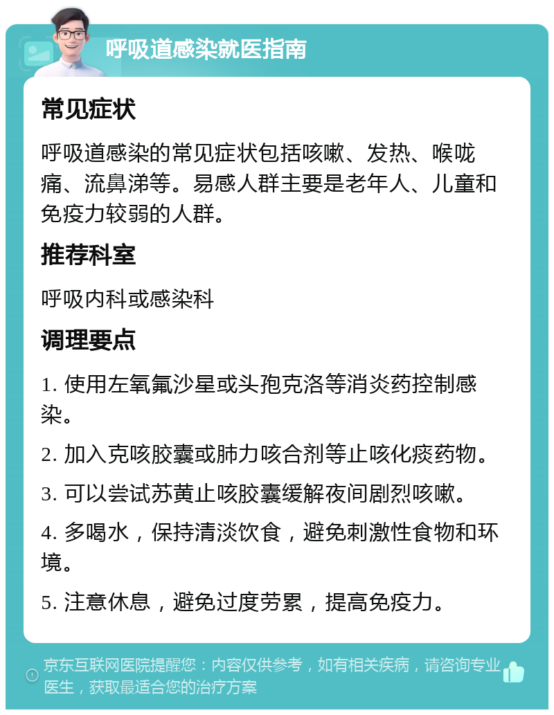 呼吸道感染就医指南 常见症状 呼吸道感染的常见症状包括咳嗽、发热、喉咙痛、流鼻涕等。易感人群主要是老年人、儿童和免疫力较弱的人群。 推荐科室 呼吸内科或感染科 调理要点 1. 使用左氧氟沙星或头孢克洛等消炎药控制感染。 2. 加入克咳胶囊或肺力咳合剂等止咳化痰药物。 3. 可以尝试苏黄止咳胶囊缓解夜间剧烈咳嗽。 4. 多喝水，保持清淡饮食，避免刺激性食物和环境。 5. 注意休息，避免过度劳累，提高免疫力。