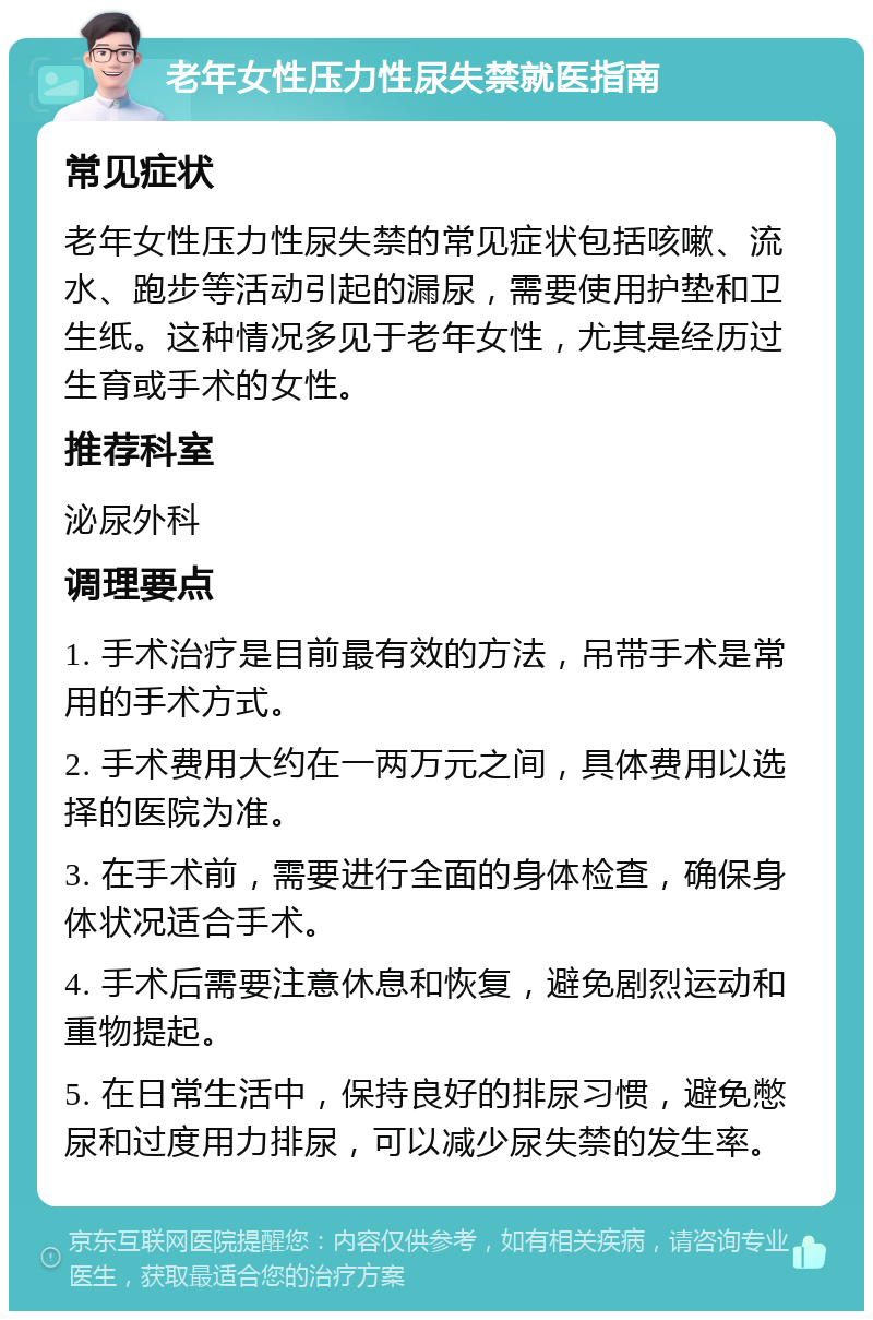 老年女性压力性尿失禁就医指南 常见症状 老年女性压力性尿失禁的常见症状包括咳嗽、流水、跑步等活动引起的漏尿，需要使用护垫和卫生纸。这种情况多见于老年女性，尤其是经历过生育或手术的女性。 推荐科室 泌尿外科 调理要点 1. 手术治疗是目前最有效的方法，吊带手术是常用的手术方式。 2. 手术费用大约在一两万元之间，具体费用以选择的医院为准。 3. 在手术前，需要进行全面的身体检查，确保身体状况适合手术。 4. 手术后需要注意休息和恢复，避免剧烈运动和重物提起。 5. 在日常生活中，保持良好的排尿习惯，避免憋尿和过度用力排尿，可以减少尿失禁的发生率。