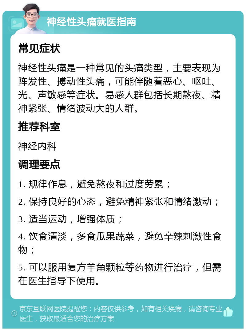 神经性头痛就医指南 常见症状 神经性头痛是一种常见的头痛类型，主要表现为阵发性、搏动性头痛，可能伴随着恶心、呕吐、光、声敏感等症状。易感人群包括长期熬夜、精神紧张、情绪波动大的人群。 推荐科室 神经内科 调理要点 1. 规律作息，避免熬夜和过度劳累； 2. 保持良好的心态，避免精神紧张和情绪激动； 3. 适当运动，增强体质； 4. 饮食清淡，多食瓜果蔬菜，避免辛辣刺激性食物； 5. 可以服用复方羊角颗粒等药物进行治疗，但需在医生指导下使用。