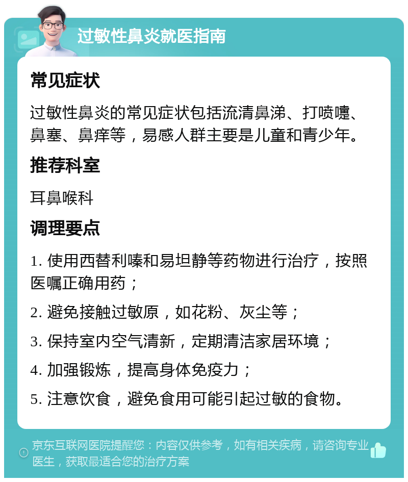 过敏性鼻炎就医指南 常见症状 过敏性鼻炎的常见症状包括流清鼻涕、打喷嚏、鼻塞、鼻痒等，易感人群主要是儿童和青少年。 推荐科室 耳鼻喉科 调理要点 1. 使用西替利嗪和易坦静等药物进行治疗，按照医嘱正确用药； 2. 避免接触过敏原，如花粉、灰尘等； 3. 保持室内空气清新，定期清洁家居环境； 4. 加强锻炼，提高身体免疫力； 5. 注意饮食，避免食用可能引起过敏的食物。