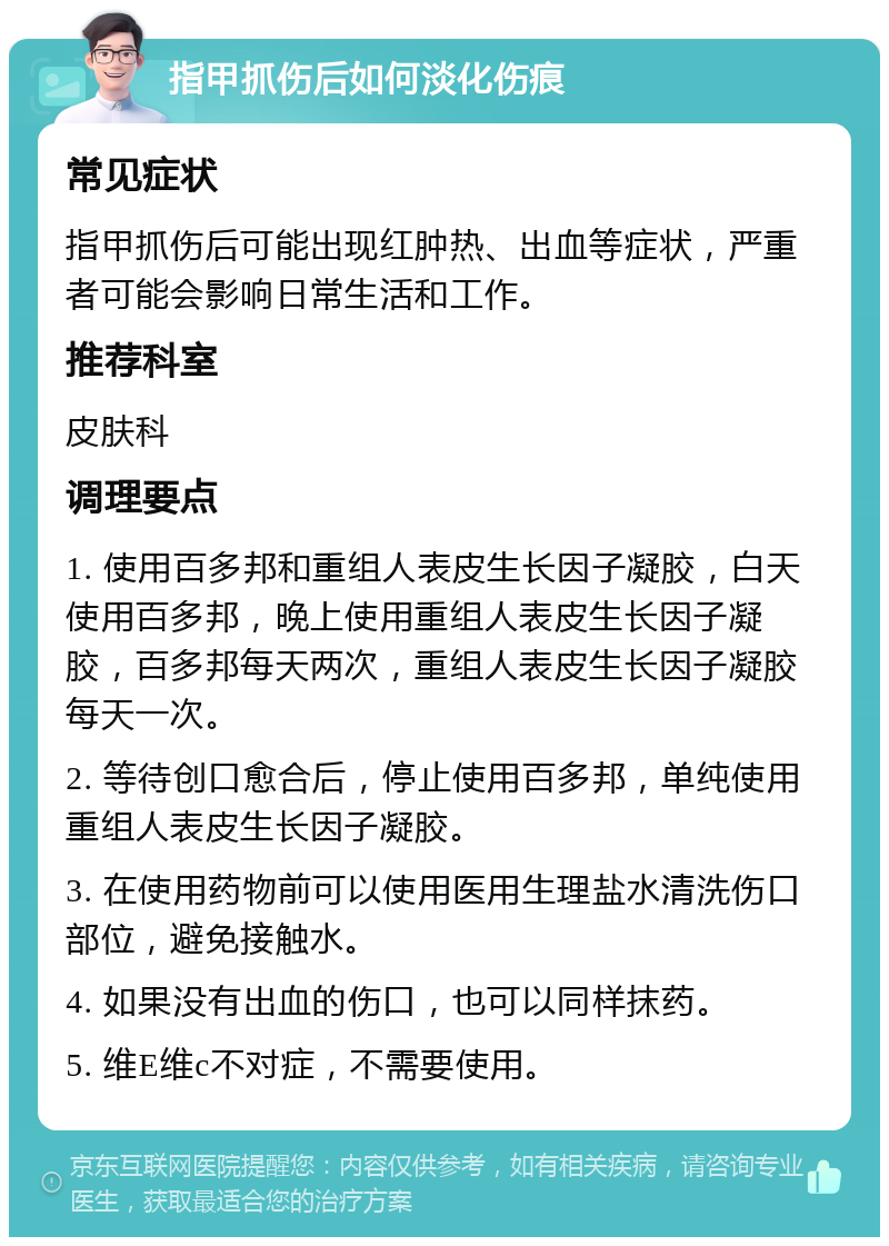 指甲抓伤后如何淡化伤痕 常见症状 指甲抓伤后可能出现红肿热、出血等症状，严重者可能会影响日常生活和工作。 推荐科室 皮肤科 调理要点 1. 使用百多邦和重组人表皮生长因子凝胶，白天使用百多邦，晚上使用重组人表皮生长因子凝胶，百多邦每天两次，重组人表皮生长因子凝胶每天一次。 2. 等待创口愈合后，停止使用百多邦，单纯使用重组人表皮生长因子凝胶。 3. 在使用药物前可以使用医用生理盐水清洗伤口部位，避免接触水。 4. 如果没有出血的伤口，也可以同样抹药。 5. 维E维c不对症，不需要使用。