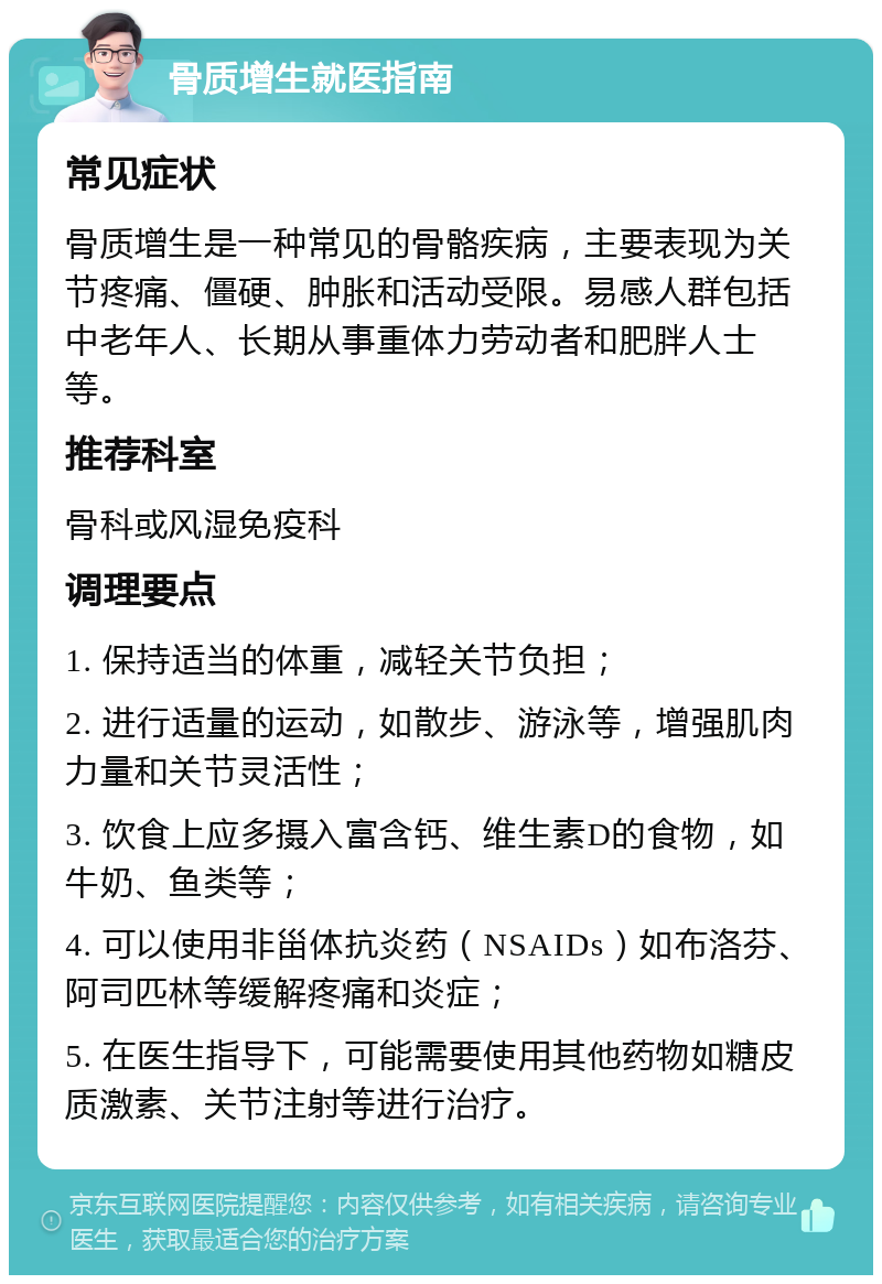 骨质增生就医指南 常见症状 骨质增生是一种常见的骨骼疾病，主要表现为关节疼痛、僵硬、肿胀和活动受限。易感人群包括中老年人、长期从事重体力劳动者和肥胖人士等。 推荐科室 骨科或风湿免疫科 调理要点 1. 保持适当的体重，减轻关节负担； 2. 进行适量的运动，如散步、游泳等，增强肌肉力量和关节灵活性； 3. 饮食上应多摄入富含钙、维生素D的食物，如牛奶、鱼类等； 4. 可以使用非甾体抗炎药（NSAIDs）如布洛芬、阿司匹林等缓解疼痛和炎症； 5. 在医生指导下，可能需要使用其他药物如糖皮质激素、关节注射等进行治疗。