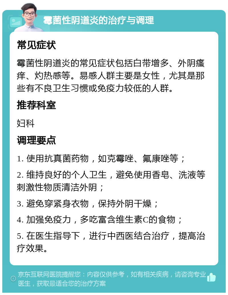 霉菌性阴道炎的治疗与调理 常见症状 霉菌性阴道炎的常见症状包括白带增多、外阴瘙痒、灼热感等。易感人群主要是女性，尤其是那些有不良卫生习惯或免疫力较低的人群。 推荐科室 妇科 调理要点 1. 使用抗真菌药物，如克霉唑、氟康唑等； 2. 维持良好的个人卫生，避免使用香皂、洗液等刺激性物质清洁外阴； 3. 避免穿紧身衣物，保持外阴干燥； 4. 加强免疫力，多吃富含维生素C的食物； 5. 在医生指导下，进行中西医结合治疗，提高治疗效果。