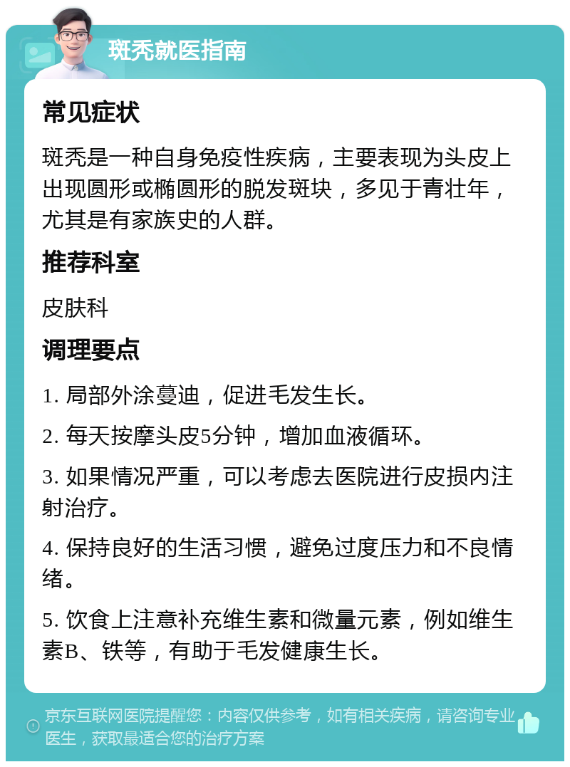 斑秃就医指南 常见症状 斑秃是一种自身免疫性疾病，主要表现为头皮上出现圆形或椭圆形的脱发斑块，多见于青壮年，尤其是有家族史的人群。 推荐科室 皮肤科 调理要点 1. 局部外涂蔓迪，促进毛发生长。 2. 每天按摩头皮5分钟，增加血液循环。 3. 如果情况严重，可以考虑去医院进行皮损内注射治疗。 4. 保持良好的生活习惯，避免过度压力和不良情绪。 5. 饮食上注意补充维生素和微量元素，例如维生素B、铁等，有助于毛发健康生长。