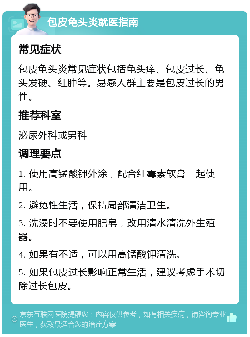 包皮龟头炎就医指南 常见症状 包皮龟头炎常见症状包括龟头痒、包皮过长、龟头发硬、红肿等。易感人群主要是包皮过长的男性。 推荐科室 泌尿外科或男科 调理要点 1. 使用高锰酸钾外涂，配合红霉素软膏一起使用。 2. 避免性生活，保持局部清洁卫生。 3. 洗澡时不要使用肥皂，改用清水清洗外生殖器。 4. 如果有不适，可以用高锰酸钾清洗。 5. 如果包皮过长影响正常生活，建议考虑手术切除过长包皮。