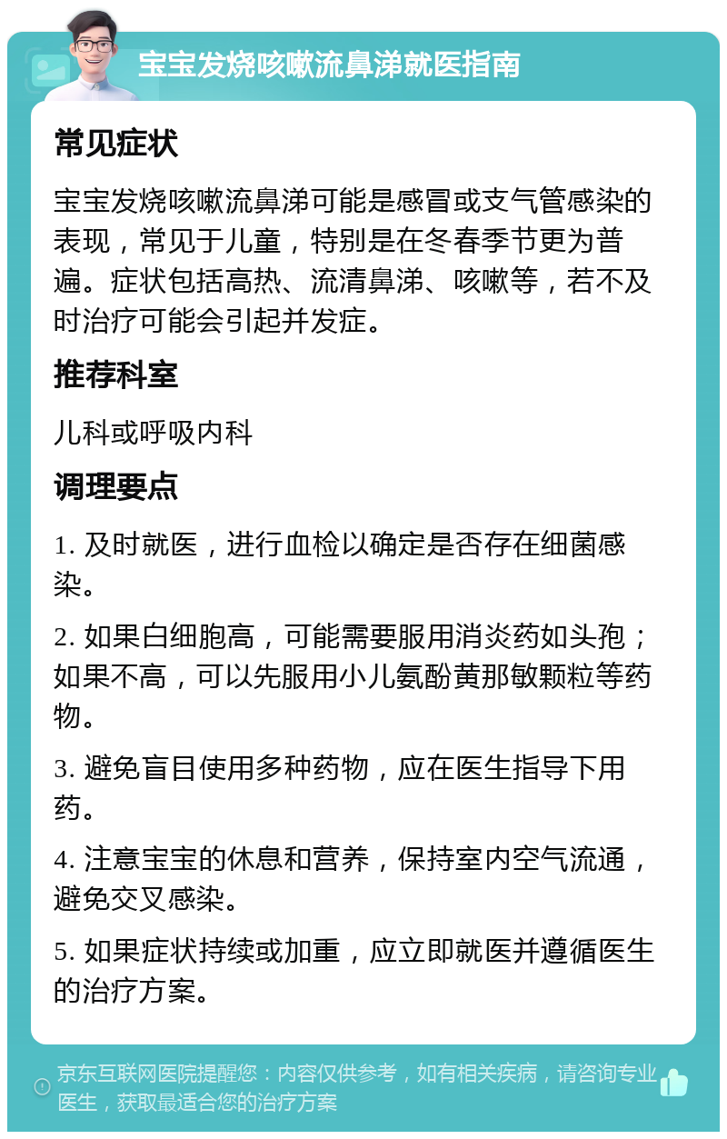 宝宝发烧咳嗽流鼻涕就医指南 常见症状 宝宝发烧咳嗽流鼻涕可能是感冒或支气管感染的表现，常见于儿童，特别是在冬春季节更为普遍。症状包括高热、流清鼻涕、咳嗽等，若不及时治疗可能会引起并发症。 推荐科室 儿科或呼吸内科 调理要点 1. 及时就医，进行血检以确定是否存在细菌感染。 2. 如果白细胞高，可能需要服用消炎药如头孢；如果不高，可以先服用小儿氨酚黄那敏颗粒等药物。 3. 避免盲目使用多种药物，应在医生指导下用药。 4. 注意宝宝的休息和营养，保持室内空气流通，避免交叉感染。 5. 如果症状持续或加重，应立即就医并遵循医生的治疗方案。