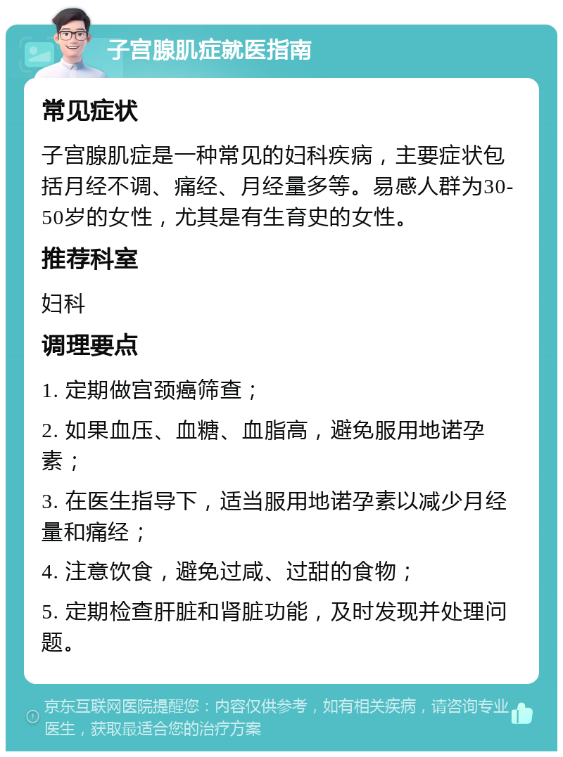 子宫腺肌症就医指南 常见症状 子宫腺肌症是一种常见的妇科疾病，主要症状包括月经不调、痛经、月经量多等。易感人群为30-50岁的女性，尤其是有生育史的女性。 推荐科室 妇科 调理要点 1. 定期做宫颈癌筛查； 2. 如果血压、血糖、血脂高，避免服用地诺孕素； 3. 在医生指导下，适当服用地诺孕素以减少月经量和痛经； 4. 注意饮食，避免过咸、过甜的食物； 5. 定期检查肝脏和肾脏功能，及时发现并处理问题。