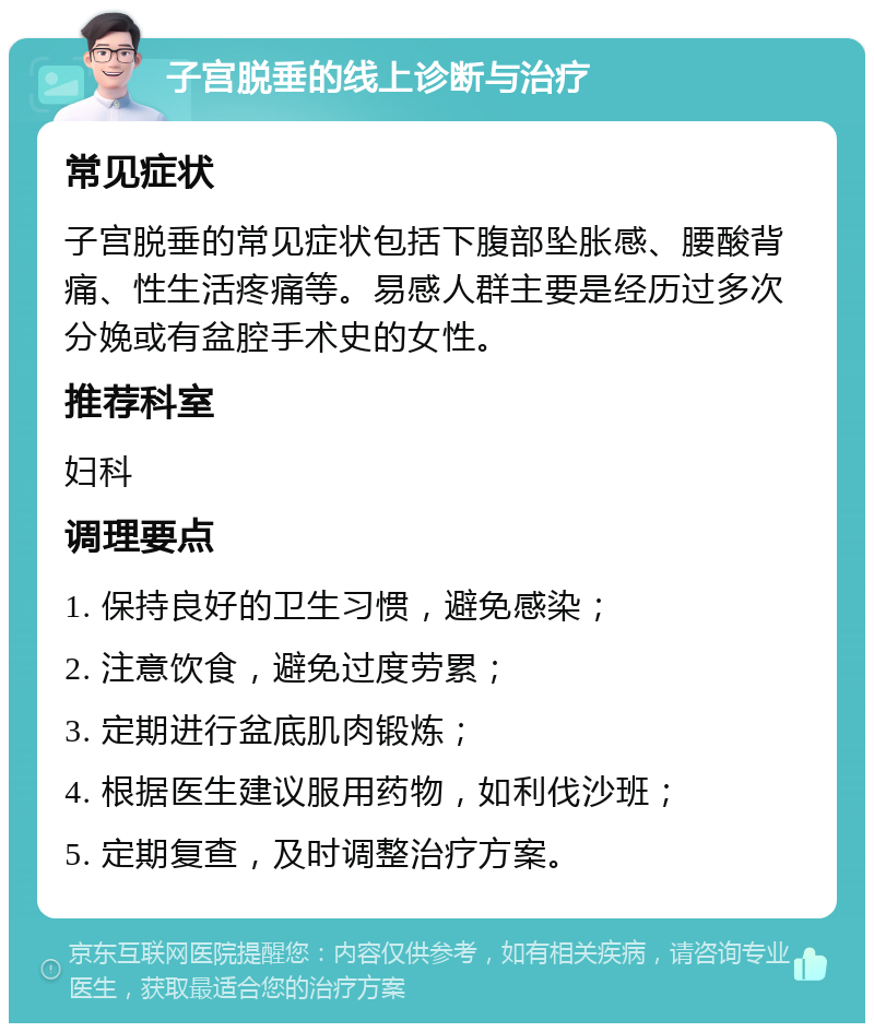 子宫脱垂的线上诊断与治疗 常见症状 子宫脱垂的常见症状包括下腹部坠胀感、腰酸背痛、性生活疼痛等。易感人群主要是经历过多次分娩或有盆腔手术史的女性。 推荐科室 妇科 调理要点 1. 保持良好的卫生习惯，避免感染； 2. 注意饮食，避免过度劳累； 3. 定期进行盆底肌肉锻炼； 4. 根据医生建议服用药物，如利伐沙班； 5. 定期复查，及时调整治疗方案。