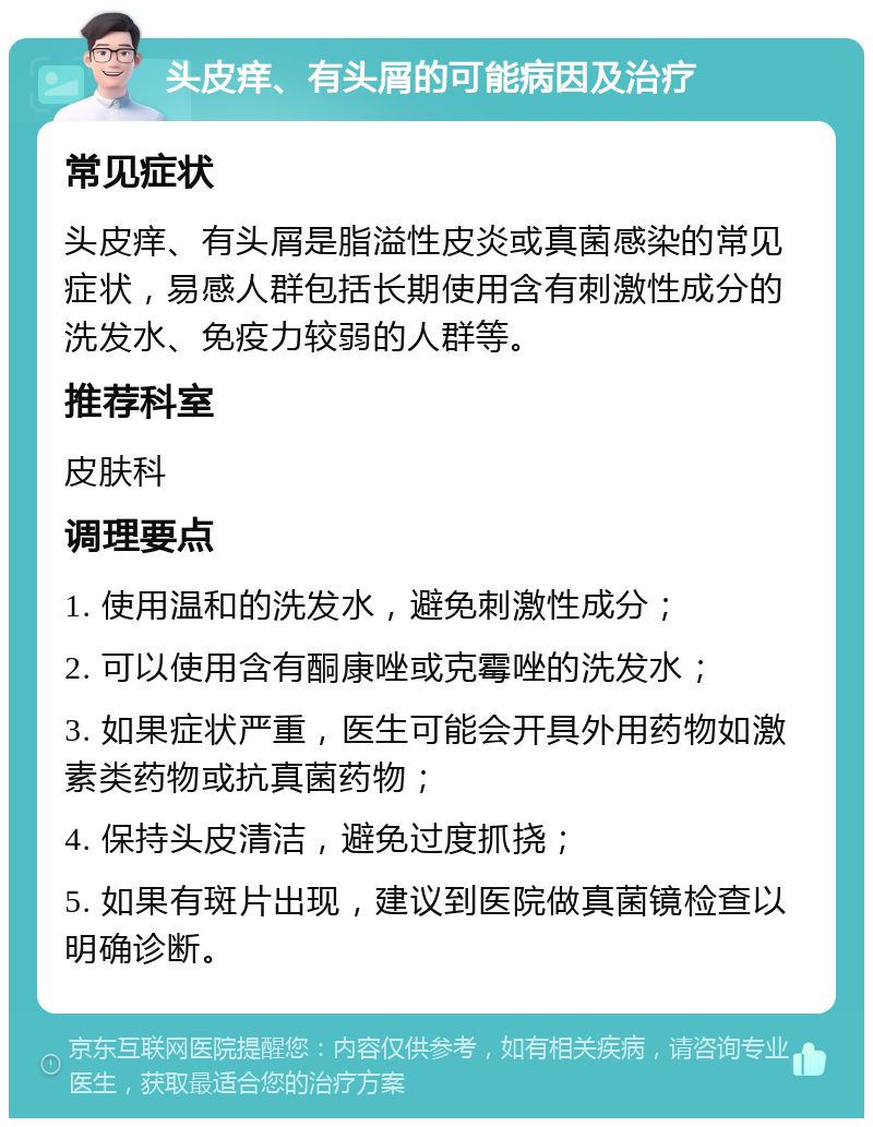 头皮痒、有头屑的可能病因及治疗 常见症状 头皮痒、有头屑是脂溢性皮炎或真菌感染的常见症状，易感人群包括长期使用含有刺激性成分的洗发水、免疫力较弱的人群等。 推荐科室 皮肤科 调理要点 1. 使用温和的洗发水，避免刺激性成分； 2. 可以使用含有酮康唑或克霉唑的洗发水； 3. 如果症状严重，医生可能会开具外用药物如激素类药物或抗真菌药物； 4. 保持头皮清洁，避免过度抓挠； 5. 如果有斑片出现，建议到医院做真菌镜检查以明确诊断。