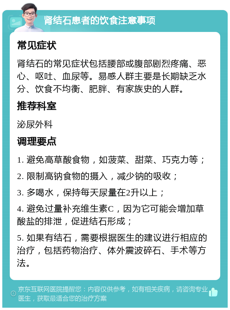 肾结石患者的饮食注意事项 常见症状 肾结石的常见症状包括腰部或腹部剧烈疼痛、恶心、呕吐、血尿等。易感人群主要是长期缺乏水分、饮食不均衡、肥胖、有家族史的人群。 推荐科室 泌尿外科 调理要点 1. 避免高草酸食物，如菠菜、甜菜、巧克力等； 2. 限制高钠食物的摄入，减少钠的吸收； 3. 多喝水，保持每天尿量在2升以上； 4. 避免过量补充维生素C，因为它可能会增加草酸盐的排泄，促进结石形成； 5. 如果有结石，需要根据医生的建议进行相应的治疗，包括药物治疗、体外震波碎石、手术等方法。