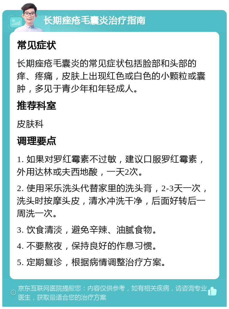 长期痤疮毛囊炎治疗指南 常见症状 长期痤疮毛囊炎的常见症状包括脸部和头部的痒、疼痛，皮肤上出现红色或白色的小颗粒或囊肿，多见于青少年和年轻成人。 推荐科室 皮肤科 调理要点 1. 如果对罗红霉素不过敏，建议口服罗红霉素，外用达林或夫西地酸，一天2次。 2. 使用采乐洗头代替家里的洗头膏，2-3天一次，洗头时按摩头皮，清水冲洗干净，后面好转后一周洗一次。 3. 饮食清淡，避免辛辣、油腻食物。 4. 不要熬夜，保持良好的作息习惯。 5. 定期复诊，根据病情调整治疗方案。