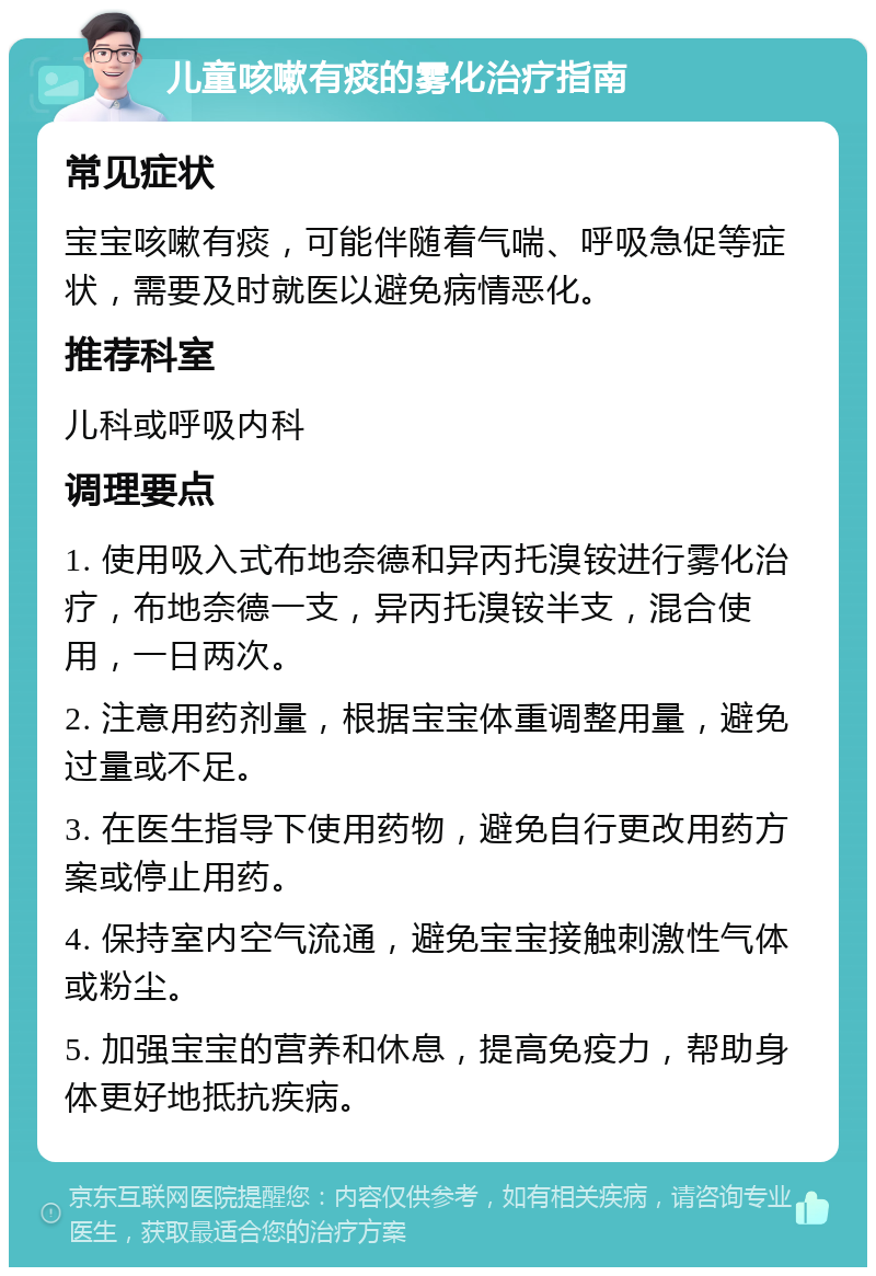 儿童咳嗽有痰的雾化治疗指南 常见症状 宝宝咳嗽有痰，可能伴随着气喘、呼吸急促等症状，需要及时就医以避免病情恶化。 推荐科室 儿科或呼吸内科 调理要点 1. 使用吸入式布地奈德和异丙托溴铵进行雾化治疗，布地奈德一支，异丙托溴铵半支，混合使用，一日两次。 2. 注意用药剂量，根据宝宝体重调整用量，避免过量或不足。 3. 在医生指导下使用药物，避免自行更改用药方案或停止用药。 4. 保持室内空气流通，避免宝宝接触刺激性气体或粉尘。 5. 加强宝宝的营养和休息，提高免疫力，帮助身体更好地抵抗疾病。