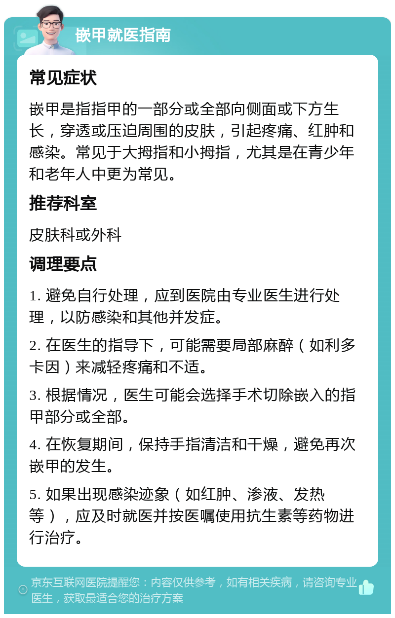 嵌甲就医指南 常见症状 嵌甲是指指甲的一部分或全部向侧面或下方生长，穿透或压迫周围的皮肤，引起疼痛、红肿和感染。常见于大拇指和小拇指，尤其是在青少年和老年人中更为常见。 推荐科室 皮肤科或外科 调理要点 1. 避免自行处理，应到医院由专业医生进行处理，以防感染和其他并发症。 2. 在医生的指导下，可能需要局部麻醉（如利多卡因）来减轻疼痛和不适。 3. 根据情况，医生可能会选择手术切除嵌入的指甲部分或全部。 4. 在恢复期间，保持手指清洁和干燥，避免再次嵌甲的发生。 5. 如果出现感染迹象（如红肿、渗液、发热等），应及时就医并按医嘱使用抗生素等药物进行治疗。