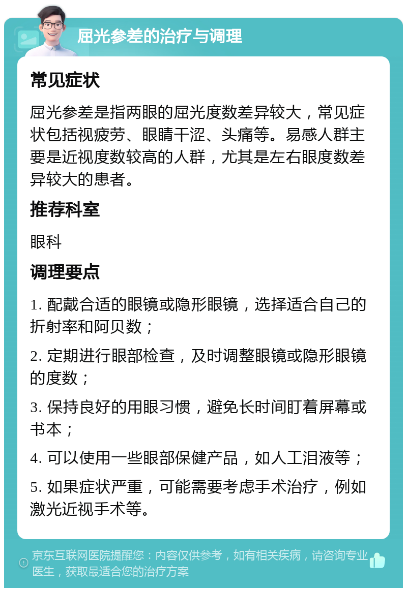 屈光参差的治疗与调理 常见症状 屈光参差是指两眼的屈光度数差异较大，常见症状包括视疲劳、眼睛干涩、头痛等。易感人群主要是近视度数较高的人群，尤其是左右眼度数差异较大的患者。 推荐科室 眼科 调理要点 1. 配戴合适的眼镜或隐形眼镜，选择适合自己的折射率和阿贝数； 2. 定期进行眼部检查，及时调整眼镜或隐形眼镜的度数； 3. 保持良好的用眼习惯，避免长时间盯着屏幕或书本； 4. 可以使用一些眼部保健产品，如人工泪液等； 5. 如果症状严重，可能需要考虑手术治疗，例如激光近视手术等。