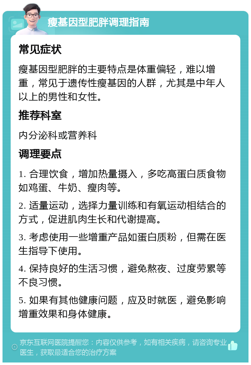 瘦基因型肥胖调理指南 常见症状 瘦基因型肥胖的主要特点是体重偏轻，难以增重，常见于遗传性瘦基因的人群，尤其是中年人以上的男性和女性。 推荐科室 内分泌科或营养科 调理要点 1. 合理饮食，增加热量摄入，多吃高蛋白质食物如鸡蛋、牛奶、瘦肉等。 2. 适量运动，选择力量训练和有氧运动相结合的方式，促进肌肉生长和代谢提高。 3. 考虑使用一些增重产品如蛋白质粉，但需在医生指导下使用。 4. 保持良好的生活习惯，避免熬夜、过度劳累等不良习惯。 5. 如果有其他健康问题，应及时就医，避免影响增重效果和身体健康。