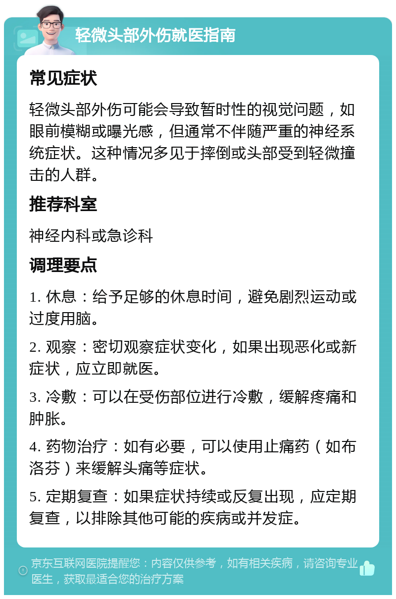 轻微头部外伤就医指南 常见症状 轻微头部外伤可能会导致暂时性的视觉问题，如眼前模糊或曝光感，但通常不伴随严重的神经系统症状。这种情况多见于摔倒或头部受到轻微撞击的人群。 推荐科室 神经内科或急诊科 调理要点 1. 休息：给予足够的休息时间，避免剧烈运动或过度用脑。 2. 观察：密切观察症状变化，如果出现恶化或新症状，应立即就医。 3. 冷敷：可以在受伤部位进行冷敷，缓解疼痛和肿胀。 4. 药物治疗：如有必要，可以使用止痛药（如布洛芬）来缓解头痛等症状。 5. 定期复查：如果症状持续或反复出现，应定期复查，以排除其他可能的疾病或并发症。