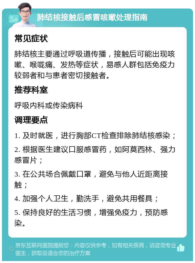 肺结核接触后感冒咳嗽处理指南 常见症状 肺结核主要通过呼吸道传播，接触后可能出现咳嗽、喉咙痛、发热等症状，易感人群包括免疫力较弱者和与患者密切接触者。 推荐科室 呼吸内科或传染病科 调理要点 1. 及时就医，进行胸部CT检查排除肺结核感染； 2. 根据医生建议口服感冒药，如阿莫西林、强力感冒片； 3. 在公共场合佩戴口罩，避免与他人近距离接触； 4. 加强个人卫生，勤洗手，避免共用餐具； 5. 保持良好的生活习惯，增强免疫力，预防感染。