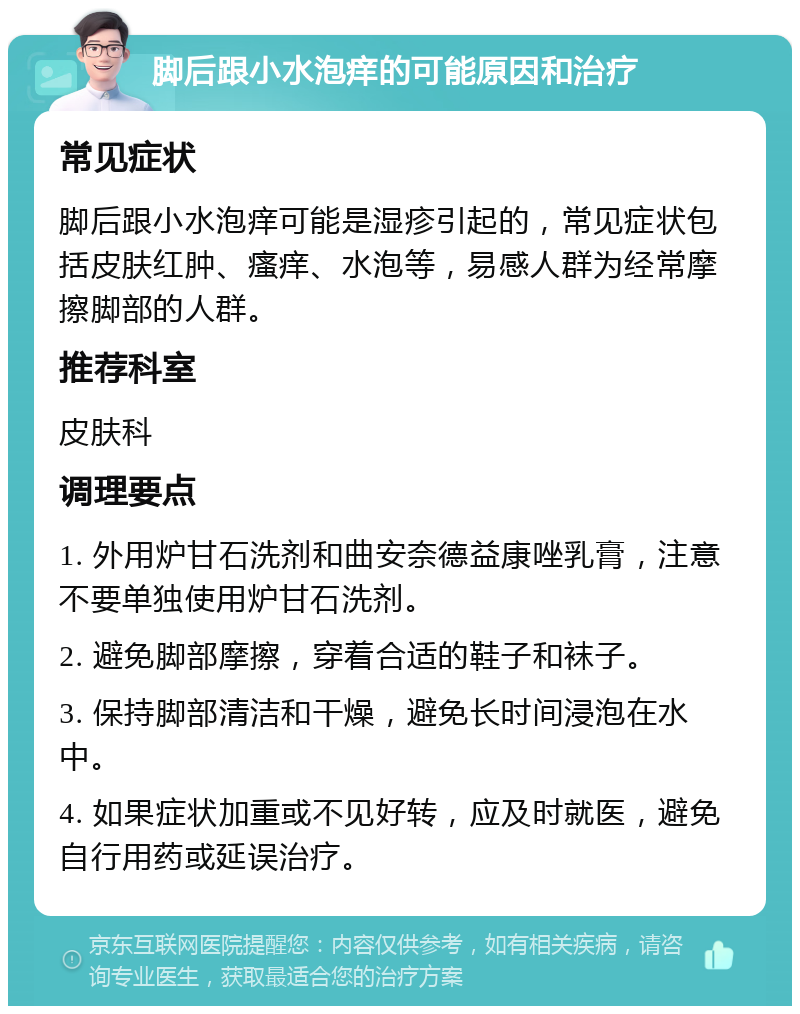 脚后跟小水泡痒的可能原因和治疗 常见症状 脚后跟小水泡痒可能是湿疹引起的，常见症状包括皮肤红肿、瘙痒、水泡等，易感人群为经常摩擦脚部的人群。 推荐科室 皮肤科 调理要点 1. 外用炉甘石洗剂和曲安奈德益康唑乳膏，注意不要单独使用炉甘石洗剂。 2. 避免脚部摩擦，穿着合适的鞋子和袜子。 3. 保持脚部清洁和干燥，避免长时间浸泡在水中。 4. 如果症状加重或不见好转，应及时就医，避免自行用药或延误治疗。