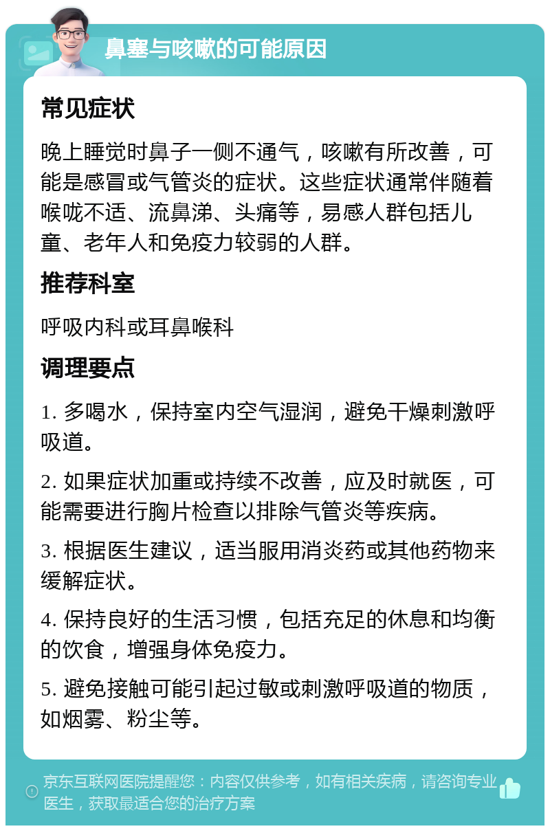 鼻塞与咳嗽的可能原因 常见症状 晚上睡觉时鼻子一侧不通气，咳嗽有所改善，可能是感冒或气管炎的症状。这些症状通常伴随着喉咙不适、流鼻涕、头痛等，易感人群包括儿童、老年人和免疫力较弱的人群。 推荐科室 呼吸内科或耳鼻喉科 调理要点 1. 多喝水，保持室内空气湿润，避免干燥刺激呼吸道。 2. 如果症状加重或持续不改善，应及时就医，可能需要进行胸片检查以排除气管炎等疾病。 3. 根据医生建议，适当服用消炎药或其他药物来缓解症状。 4. 保持良好的生活习惯，包括充足的休息和均衡的饮食，增强身体免疫力。 5. 避免接触可能引起过敏或刺激呼吸道的物质，如烟雾、粉尘等。