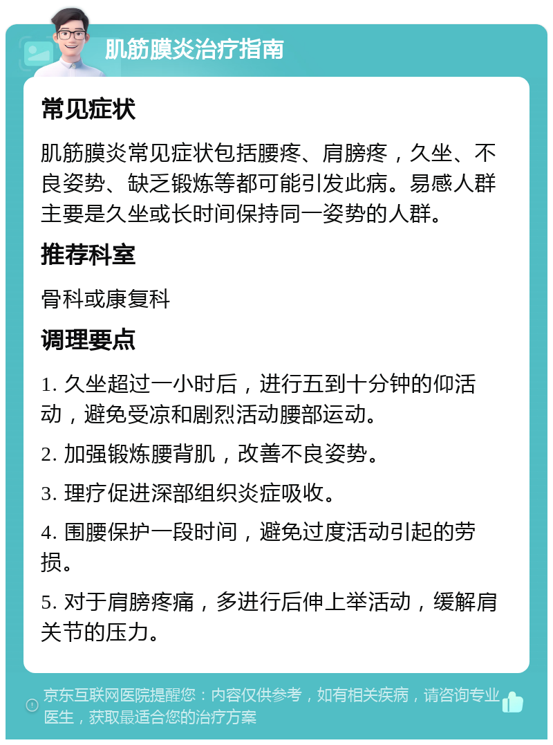 肌筋膜炎治疗指南 常见症状 肌筋膜炎常见症状包括腰疼、肩膀疼，久坐、不良姿势、缺乏锻炼等都可能引发此病。易感人群主要是久坐或长时间保持同一姿势的人群。 推荐科室 骨科或康复科 调理要点 1. 久坐超过一小时后，进行五到十分钟的仰活动，避免受凉和剧烈活动腰部运动。 2. 加强锻炼腰背肌，改善不良姿势。 3. 理疗促进深部组织炎症吸收。 4. 围腰保护一段时间，避免过度活动引起的劳损。 5. 对于肩膀疼痛，多进行后伸上举活动，缓解肩关节的压力。